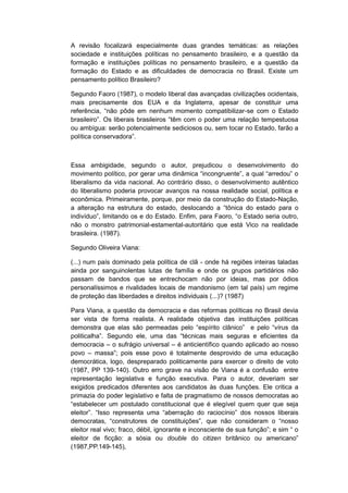 A revisão focalizará especialmente duas grandes temáticas: as relações
sociedade e instituições políticas no pensamento brasileiro, e a questão da
formação e instituições políticas no pensamento brasileiro, e a questão da
formação do Estado e as dificuldades de democracia no Brasil. Existe um
pensamento político Brasileiro?
Segundo Faoro (1987), o modelo liberal das avançadas civilizações ocidentais,
mais precisamente dos EUA e da Inglaterra, apesar de constituir uma
referência, “não pôde em nenhum momento compatibilizar-se com o Estado
brasileiro”. Os liberais brasileiros “têm com o poder uma relação tempestuosa
ou ambígua: serão potencialmente sediciosos ou, sem tocar no Estado, farão a
polìtica conservadora”.
Essa ambigidade, segundo o autor, prejudicou o desenvolvimento do
movimento polìtico, por gerar uma dinâmica “incongruente”, a qual “arredou” o
liberalismo da vida nacional. Ao contrário disso, o desenvolvimento autêntico
do liberalismo poderia provocar avanços na nossa realidade social, política e
econômica. Primeiramente, porque, por meio da construção do Estado-Nação,
a alteração na estrutura do estado, deslocando a “tônica do estado para o
indivìduo”, limitando os e do Estado. Enfim, para Faoro, “o Estado seria outro,
não o monstro patrimonial-estamental-autoritário que está Vico na realidade
brasileira. (1987).
Segundo Oliveira Viana:
(...) num país dominado pela política de clã - onde há regiões inteiras taladas
ainda por sanguinolentas lutas de família e onde os grupos partidários não
passam de bandos que se entrechocam não por ideias, mas por ódios
personalíssimos e rivalidades locais de mandonismo (em tal país) um regime
de proteção das liberdades e direitos individuais (...)? (1987)
Para Viana, a questão da democracia e das reformas políticas no Brasil devia
ser vista de forma realista. A realidade objetiva das instituições políticas
demonstra que elas são permeadas pelo “espìrito clânico” e pelo “vìrus da
politicalha”. Segundo ele, uma das “técnicas mais seguras e eficientes da
democracia – o sufrágio universal – é anticientífico quando aplicado ao nosso
povo – massa”; pois esse povo é totalmente desprovido de uma educação
democrática, logo, despreparado politicamente para exercer o direito de voto
(1987, PP 139-140). Outro erro grave na visão de Viana é a confusão entre
representação legislativa e função executiva. Para o autor, deveriam ser
exigidos predicados diferentes aos candidatos às duas funções. Ele critica a
primazia do poder legislativo e falta de pragmatismo de nossos democratas ao
“estabelecer um postulado constitucional que é elegìvel quem quer que seja
eleitor”. “Isso representa uma “aberração do raciocìnio” dos nossos liberais
democratas, “construtores de constituições”, que não consideram o “nosso
eleitor real vivo; fraco, débil, ignorante e inconsciente de sua função”; e sim “ o
eleitor de ficção: a sósia ou double do citizen britânico ou americano”
(1987,PP.149-145),
 