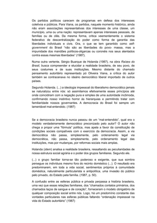 Os partidos políticos carecem de programas em defesa dos interesses
coletivos e públicos. Para Viana, os partidos, naquele momento histórico, ainda
não eram associações representativas dos interesses de uma classe, um
município, uma ou uma nação: representavam apenas interesses pessoais, de
famílias ou de clãs. Da mesma forma, critica veementemente o sistema
federativo de descentralização do poder como forma de garantia das
liberdades individuais e civis. Ora, o que se tem garantido como self-
government do Brasil “não são as liberdades do povo- massa, mas a
impunidade dos mandões políticos-oligarcas ou coronéis nos seus atentados
contra essas mesmas liberdades” (1987).
Numa outra vertente, Sérgio Buarque de Holanda (1987), na obra Raízes do
Brasil, busca compreender e elucidar a realidade brasileira, de seu povo, de
seus costumes e de suas instituições. Mesmo distante do chamado
pensamento autoritário representado pó Oliveira Viana, a crítica do autor
também se contracenava no ideário democrático liberal importado de outros
países.
Segundo Holanda. (...) a ideologia impessoal do liberalismo democrático jamais
se naturalizou entre nós: só assimilamos efetivamente esses princípios até
onde coincidiram com a negação pura e simples de uma autoridade incômoda,
confirmando nosso instintivo horror às hierarquias e permitindo tratar com
familiaridade nossos governantes. A democracia do Brasil foi sempre um
lamentável mal-entendido. (1987)
Se a democracia brasileira nunca passou de um “mal-entendido”, qual era o
modelo verdadeiramente democrático preconizado pelo autor? O autor não
chega a propor uma “fórmula” polìtica, mas apela a favor da constituição de
condições sociais compatíveis com o exercício da democracia. Assim, a via
democrática não passa, simplesmente, pelo ordenamento legal via
democrática, não passa, simplesmente, pelo ordenamento legal das
instituições, mas por mudanças, por reformas sociais mais amplas.
Holanda (idem) analisa a realidade brasileira, ressaltando as peculiaridades de
nossa estrutura social agrária e o poder dos grupos familiares. Segundo ele.
(...) o grupo familiar torna-se tão poderoso e exigente, que sua sombra
persegue os indivíduos mesmo fora do recinto doméstico (...). O resultado era
predominarem, em toda a vida social, sentimentos próprios à comunidade
doméstica, naturalmente particularista e antipolítica, uma invasão do público
pelo privado, do Estado pela família. (1987, p. 50).
A confusão entre as esferas pública e privada perpassa a história brasileira,
uma vez que essas relações familiares, dos “chamados contatos primários, dos
chamados laços de sangue e de coração”, forneceram o modelo obrigatório de
qualquer composição social entre nós. Logo, há um predomínio constante das
vontades particulares nas esferas públicas faltando “ordenação impessoal na
vida do Estado autoritário” (1987)
 