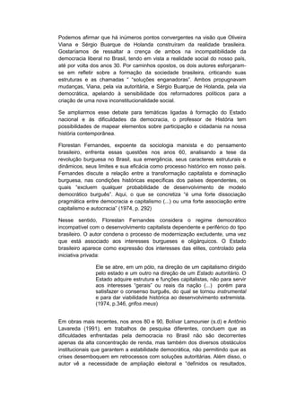 Podemos afirmar que há inúmeros pontos convergentes na visão que Oliveira
Viana e Sérgio Buarque de Holanda construíram da realidade brasileira.
Gostaríamos de ressaltar a crença de ambos na incompatibilidade da
democracia liberal no Brasil, tendo em vista a realidade social do nosso país,
até por volta dos anos 30. Por caminhos opostos, os dois autores esforçaram-
se em refletir sobre a formação da sociedade brasileira, criticando suas
estruturas e as chamadas “ “soluções enganadoras”. Ambos propugnavam
mudanças, Viana, pela via autoritária, e Sérgio Buarque de Holanda, pela via
democrática, apelando à sensibilidade dos reformadores políticos para a
criação de uma nova inconstitucionalidade social.
Se ampliarmos esse debate para temáticas ligadas à formação do Estado
nacional e às dificuldades da democracia, o professor de História tem
possibilidades de mapear elementos sobre participação e cidadania na nossa
história contemporânea.
Florestan Fernandes, expoente da sociologia marxista e do pensamento
brasileiro, enfrenta essas questões nos anos 60, analisando a tese da
revolução burguesa no Brasil, sua emergência, seus caracteres estruturais e
dinâmicos, seus limites e sua eficácia como processo histórico em nosso país.
Fernandes discute a relação entre a transformação capitalista e dominação
burguesa, nas condições históricas específicas dos países dependentes, os
quais “excluem qualquer probabilidade de desenvolvimento de modelo
democrático burguês”. Aqui, o que se concretiza “é uma forte dissociação
pragmática entre democracia e capitalismo (...) ou uma forte associação entre
capitalismo e autocracia” (1974, p. 292)
Nesse sentido, Florestan Fernandes considera o regime democrático
incompatível com o desenvolvimento capitalista dependente e periférico do tipo
brasileiro. O autor condena o processo de modernização excludente, uma vez
que está associado aos interesses burgueses e oligárquicos. O Estado
brasileiro aparece como expressão dos interesses das elites, controlado pela
iniciativa privada:
Ele se abre, em um pólo, na direção de um capitalismo dirigido
pelo estado e um outro na direção de um Estado autoritário. O
Estado adquire estrutura e funções capitalistas, não para servir
aos interesses “gerais” ou reais da nação (...) porém para
satisfazer o consenso burguês, do qual se tornou instrumental
e para dar viabilidade histórica ao desenvolvimento extremista.
(1974, p.346, grifos meus)
Em obras mais recentes, nos anos 80 e 90, Bolívar Lamounier (s.d) e Antônio
Lavareda (1991), em trabalhos de pesquisa diferentes, concluem que as
dificuldades enfrentadas pela democracia no Brasil não são decorrentes
apenas da alta concentração de renda, mas também dos diversos obstáculos
institucionais que garantem a estabilidade democrática, não permitindo que as
crises desemboquem em retrocessos com soluções autoritárias. Além disso, o
autor vê a necessidade de ampliação eleitoral e “definidos os resultados,
 