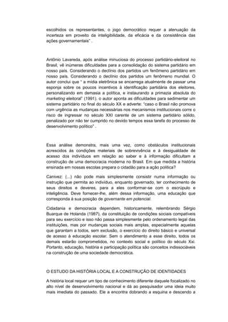 escolhidos os representantes, o jogo democrático requer a atenuação da
incerteza em proveito da inteligibilidade, da eficácia e da consistência das
ações governamentais” .
Antônio Lavareda, após análise minuciosa do processo partidário-eleitoral no
Brasil, vê inúmeras dificuldades para a consolidação do sistema partidário em
nosso país. Considerando o declínio dos partidos um fenômeno partidário em
nosso país. Considerando o declínio dos partidos um fenômeno mundial. O
autor conclui que “ a mìdia eletrônica se encarrega atualmente de passar uma
esponja sobre os poucos incentivos à identificação partidária dos eleitores,
personalizando em demasia a política, e instaurando a primazia absoluta do
marketing eleitoral” (1991). o autor aponta as dificuldades para sedimentar um
sistema partidário no final do século XX e adverte: “caso o Brasil não promova
com urgência as mudanças necessárias nos mecanismos institucionais corre o
risco de ingressar no século XXI carente de um sistema partidário sólido,
penalizado por não ter cumprido no devido tempos essa tarefa do processo de
desenvolvimento polìtico” .
Essa análise demonstra, mais uma vez, como obstáculos institucionais
acrescidos às condições materiais de sobrevivência e à desigualdade de
acesso dos indivíduos em relação ao saber e à informação dificultam a
construção de uma democracia moderna no Brasil. Em que medida a história
ensinada em nossas escolas prepara o cidadão para a ação política?
Canivez: (...) não pode mais simplesmente consistir numa informação ou
instrução que permita ao indivíduo, enquanto governado, ter conhecimento de
seus direitos e deveres, para a eles conformar-se com o escrúpulo e
inteligência. Deve fornecer-lhe, além dessa informação, uma educação que
corresponda à sua posição de governante em potencial.
Cidadania e democracia dependem, historicamente, relembrando Sérgio
Buarque de Holanda (1987), da constituição de condições sociais compatíveis
para seu exercício e isso não passa simplesmente pelo ordenamento legal das
instituições, mas por mudanças sociais mais amplas, especialmente aquelas
que garantam a todos, sem exclusão, o exercício do direito básico e universal
de acesso à educação escolar. Sem o atendimento a esse direito, todos os
demais estarão comprometidos, no contexto social e político do século Xxi.
Portanto, educação, história e participação política são conceitos indissociáveis
na construção de uma sociedade democrática.
O ESTUDO DA HISTÓRIA LOCAL E A CONSTRUÇÃO DE IDENTIDADES
A história local requer um tipo de conhecimento diferente daquele focalizado no
alto nível de desenvolvimento nacional e dá ao pesquisador uma ideia muito
mais imediata do passado. Ele a encontra dobrando a esquina e descendo a
 