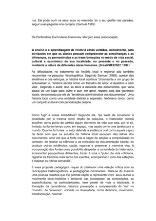 rua. Ele pode ouvir os seus ecos no mercado, ler o seu grafite nas paredes,
seguir suas pegadas nos campos. (Samuel 1989)
Os Parâmetros Curriculares Nacionais reforçam essa preocupação:
O ensino e a aprendizagem de História estão voltados, inicialmente, para
atividades em que os alunos possam compreender as semelhanças e as
diferenças, as permanências e as transformações no modo de vida social,
cultural e econômico de sua localidade, no presente e no passado,
mediante a leitura de diferentes obras humanas. (Brasil/MEC/SEF 1997)
As dificuldades no tratamento da história local e regional são também
recorrentes na pesquisa historiográfica. Segundo Samuel (1989), apesar das
tentativas e dos esforços, a história local continua “circunscrita a um grupo de
entusiastas” e, “embora escrita como um trabalho de amor, é repetitiva e sem
vida”. Segundo o autor, isso se deve à natureza dos documentos, que varia
pouco de um lugar para outro e que, em geral, registra atos dos governos
locais, denominada por ele de “tendência administrativa dos documentos”. Uma
história local como uma entidade distinta e separada, fenômeno único, como
um conjunto cultural com periodização própria.
Como fugir a essas armadilhas? Segundo ele, “ao invés de considerar a
localidade por si mesma como objeto de pesquisa, o historiador poderá
escolher como ponto de partida algum elemento da vida que seja, por si só,
limitado, tanto em tempo como em espaço, mas usado como uma janela para o
mundo. Quanto ás fontes o autor defende a evidência oral como aquela capaz
de fazer com que os estudos de história local escapem das falhas dos
documentos, uma vez que a fonte oral é capaz de ampliar a compreensão do
contexto, de revelar os silêncios e as omissões da documentação escrita, de
produzir outras evidências, captar, registrar e preservar a memória viva. A
incorporação das fontes orais possibilita despertar a curiosidade do historiador,
acrescentar perspectivas diferentes, trazer à tona o “pulso da vida cotidiana,
registrar os tremores mais raros dos eventos, acompanhar o ciclo das estações
e mapear as rotinas semanais”.
E essa proposta pedagógica requer do professor uma relação crítica com as
concepções historiográficas e pedagógicas dominantes. Trata-se de assumir
uma postura dialética que lhe permita captar e representar com seus alunos o
movimento sócio-histórico e temporal das sociedades, as contradições, as
especificidades, as particularidades, sem perder de vista a totalidade. A
formação da consciência histórica pressupõe a compreensão do “eu” no
“mundo”, do “universo”, unidade na diversidade, como dinâmica, movimento,
transformação, história!
 