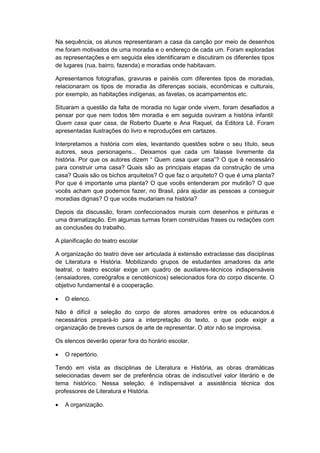 Na sequência, os alunos representaram a casa da canção por meio de desenhos
me foram motivados de uma moradia e o endereço de cada um. Foram exploradas
as representações e em seguida eles identificaram e discutiram os diferentes tipos
de lugares (rua, bairro, fazenda) e moradias onde habitavam.
Apresentamos fotografias, gravuras e painéis com diferentes tipos de moradias,
relacionaram os tipos de moradia às diferenças sociais, econômicas e culturais,
por exemplo, as habitações indígenas, as favelas, os acampamentos etc.
Situaram a questão da falta de moradia no lugar onde vivem, foram desafiados a
pensar por que nem todos têm moradia e em seguida ouviram a história infantil:
Quem casa quer casa, de Roberto Duarte e Ana Raquel, da Editora Lê. Foram
apresentadas ilustrações do livro e reproduções em cartazes.
Interpretamos a história com eles, levantando questões sobre o seu título, seus
autores, seus personagens... Deixamos que cada um falasse livremente da
história. Por que os autores dizem “ Quem casa quer casa”? O que é necessário
para construir uma casa? Quais são as principais etapas da construção de uma
casa? Quais são os bichos arquitetos? O que faz o arquiteto? O que é uma planta?
Por que é importante uma planta? O que vocês entenderam por mutirão? O que
vocês acham que podemos fazer, no Brasil, pára ajudar as pessoas a conseguir
moradias dignas? O que vocês mudariam na história?
Depois da discussão, foram confeccionados murais com desenhos e pinturas e
uma dramatização. Em algumas turmas foram construídas frases ou redações com
as conclusões do trabalho.
A planificação do teatro escolar
A organização do teatro deve ser articulada à extensão extraclasse das disciplinas
de Literatura e História. Mobilizando grupos de estudantes amadores da arte
teatral, o teatro escolar exige um quadro de auxiliares-técnicos indispensáveis
(ensaiadores, coreógrafos e cenotécnicos) selecionados fora do corpo discente. O
objetivo fundamental é a cooperação.
 O elenco.
Não é difícil a seleção do corpo de atores amadores entre os educandos.é
necessários prepará-lo para a interpretação do texto, o que pode exigir a
organização de breves cursos de arte de representar. O ator não se improvisa.
Os elencos deverão operar fora do horário escolar.
 O repertório.
Tendo em vista as disciplinas de Literatura e História, as obras dramáticas
selecionadas devem ser de preferência obras de indiscutível valor literário e de
tema histórico. Nessa seleção, é indispensável a assistência técnica dos
professores de Literatura e História.
 A organização.
 