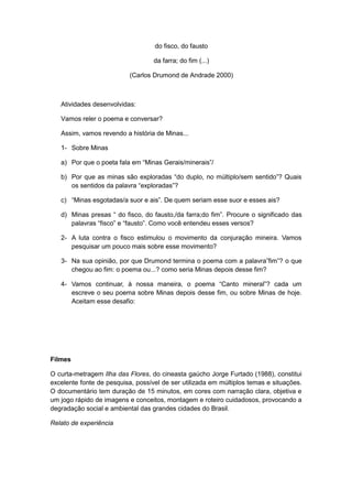 do fisco, do fausto
da farra; do fim (...)
(Carlos Drumond de Andrade 2000)
Atividades desenvolvidas:
Vamos reler o poema e conversar?
Assim, vamos revendo a história de Minas...
1- Sobre Minas
a) Por que o poeta fala em “Minas Gerais/minerais”/
b) Por que as minas são exploradas “do duplo, no múltiplo/sem sentido”? Quais
os sentidos da palavra “exploradas”?
c) “Minas esgotadas/a suor e ais”. De quem seriam esse suor e esses ais?
d) Minas presas “ do fisco, do fausto,/da farra;do fim”. Procure o significado das
palavras “fisco” e “fausto”. Como você entendeu esses versos?
2- A luta contra o fisco estimulou o movimento da conjuração mineira. Vamos
pesquisar um pouco mais sobre esse movimento?
3- Na sua opinião, por que Drumond termina o poema com a palavra”fim”? o que
chegou ao fim: o poema ou...? como seria Minas depois desse fim?
4- Vamos continuar, à nossa maneira, o poema “Canto mineral”? cada um
escreve o seu poema sobre Minas depois desse fim, ou sobre Minas de hoje.
Aceitam esse desafio:
Filmes
O curta-metragem Ilha das Flores, do cineasta gaúcho Jorge Furtado (1988), constitui
excelente fonte de pesquisa, possível de ser utilizada em múltiplos temas e situações.
O documentário tem duração de 15 minutos, em cores com narração clara, objetiva e
um jogo rápido de imagens e conceitos, montagem e roteiro cuidadosos, provocando a
degradação social e ambiental das grandes cidades do Brasil.
Relato de experiência
 