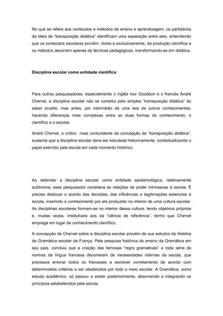 No que se refere aos conteúdos e métodos de ensino e aprendizagem, os partidários
da ideia de “transposição didática” identificam uma separação entre eles, entendendo
que os conteúdos escolares provêm, direta e exclusivamente, da produção científica e
os métodos decorrem apenas de técnicas pedagógicas, transformando-se em didática.
Disciplina escolar como entidade cientifica
Para outros pesquisadores, especialmente o inglês Ivor Goodson e o francês André
Chervel, a disciplina escolar não se constitui pela simples “transposição didática” do
saber erudito, mas antes, por intermédio de uma teia de outros conhecimentos,
havendo diferenças mais complexas entre as duas formas de conhecimento, o
científico e o escolar.
André Chervel, o crítico mais contundente da concepção de “transposição didática”,
sustenta que a disciplina escolar deve ser estudada historicamente, contextualizando o
papel exercido pela escola em cada momento histórico.
Ao defender a disciplina escolar como entidade epistemológica, relativamente
autônoma, esse pesquisador considera as relações de poder intrínsecas à escola. É
preciso deslocar o acento das decisões, das influências e legitimações exteriores à
escola, inserindo o conhecimento por ela produzido no interior de uma cultura escolar.
As disciplinas escolares formam-se no interior dessa cultura, tendo objetivos próprios
e, muitas vezes, irredutìveis aos da “ciência de referência”, termo que Chervel
emprega em lugar de conhecimento científico.
A concepção de Chervel sobre a disciplina escolar provém de sue estudos da História
da Gramática escolar da França. Pela pesquisa histórica do ensino da Gramática em
seu paìs, concluiu que a criação das famosas “regra gramaticais” e toda série de
normas da língua francesa decorreram de necessidades internas da escola, que
precisava ensinar todos os franceses a escrever corretamente de acordo com
determinados critérios a ser obedecidos por todo o meio escolar. A Gramática, como
estudo acadêmico, só passou a existir posteriormente, absorvendo e integrando os
princípios estabelecidos pela escola.
 