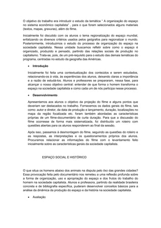 O objetivo do trabalho era introduzir o estudo da temática “ A organização do espaço
no sistema econômico capitalista” , para o que foram selecionados alguns materiais
(textos, mapas, gravuras), além do filme.
Inicialmente foi discutido com os alunos o tema regionalização do espaço mundial,
enfatizando os diversos critérios usados pelos geógrafos para regionalizar o mundo.
Posteriormente, introduzimos o estudo do processo de organização do espaço na
sociedade capitalista. Nessa unidade buscamos refletir sobre como o espaço é
organizado, produzido e pensado, partindo das relações sociais de produção no
capitalismo. Trata-se, pois, de um pré-requisito para o estudo das demais temáticas do
programa, centradas no estudo da geografia das Américas.
 Introdução
Inicialmente foi feita uma contextualização dos conteúdos e serem estudados,
relacionando-os à vida, às experiências dos alunos, deixando claras a importância
e a razão de estudá-los. Alunos e professores se prepararam, nessa fase, para
alcançar o nosso objetivo central: entender de que forma o homem transforma o
espaço na sociedade capitalista e como cada um de nós participa nesse processo.
 Desenvolvimento
Apresentamos aos alunos o objetivo da projeção do filme e alguns pontos que
deveriam ser destacados no trabalho. Fornecemos os dados gerais do filme, tais
como: autor e diretor, da data de produção e lançamento, duração, localizações no
mapa da região focalizada etc. foram também abordadas as características
próprias de um filme-documentário de curta duração. Para que a discussão do
filme ocorresse de forma mais sistematizada, foi distribuído um roteiro com
questões abertas para os alunos responderem ao final da sessão.
Após isso, passamos à desmontagem do filme, seguindo as questões do roteiro e
as respostas, as interpretações e os questionamentos próprios dos alunos.
Procuramos relacionar as informações do filme com o levantamento feito
inicialmente sobre as características gerais da sociedade capitalista.
ESPAÇO SOCIAL E HISTÓRICO
O que situa os homens abaixo dos animais na disputa pelo lixo das grandes cidades?
Essa provocação feita pelo documentário nos remeteu a uma reflexão profunda sobre
a forma de organização, uso e apropriação do espaço e dos frutos do trabalho do
homem na sociedade capitalista. Alunos e professora, partindo da realidade brasileira
concreta e de bibliografia específica, puderam desenvolver conceitos básicos para a
análise da dinâmica da produção do espaço e da história na sociedade capitalista.
 Avaliação
 