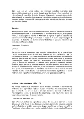 Com base em um amplo debate das inúmeras questões levantadas pelo
documentário, relacionando-as com a situação geral da miséria e fome vivenciada por
nós no Brasil. E na análise de textos de apoio, foi possível a produção de um texto,
sistematizando os conceitos desenvolvidos e ampliando nosso entendimento de como
o espaço social é (re)construído historicamente pelos homens, de diferentes formas e
em diferentes épocas.
Canções
As experiências vividas, as novas referências vividas, as novas referências teóricas e
culturais nos conduziram ao aprofundamento da discussão metodológica, à seleção de
fontes, à investigação da história da MPB com o objetivo de pensar propostas de
trabalho, incorporando a linguagem musical no processo de ensino e aprendizagem. A
sequência do trabalho nos permitiu orientar trabalhos de pesquisa nos níveis de
iniciação científica e mestrado.
Referências fonográficas
Unidade I
As canções que se apresentam para o estudo desta unidade têm a característica
comum de serem composições marcadas pela ditadura, principalmente no que diz
respeito às décadas de 1930 e 1940. Muitas vezes a produção musical se relacionava
ao poder político, como é o caso do trabalhismo do Estado Novo: antes se exaltava a
“malandragem”, depois, por ordem do Departamento de Imprensa e Propaganda
(DIP), o trabalho foi enaltecido. É também desse período o chamado ufanismo
brasileiro, época em que foi composta a canção “Aquarela do Brasil”, talvez a mais fiel
expressão desse sentimento. No entanto, outras canções mais recentes se reportam a
essa época, como as da “Ópera do malandro”, com composições de Chico Buarque de
Holanda, da trilha sonora de uma peça teatral do mesmo nome, cuja história se passa
no Brasil, mais especificamente no Rio de Janeiro, na época do estado Novo.
Unidade II – As décadas de 1960 e 1970
No período histórico que compreende essas décadas, encontram-se as marcas do
militarismo e da repressão à produção musical com exílios, atos institucionais etc., o
que, no entanto, não impediu que se criassem belíssimas canções com temáticas
histórico-político-sociais. O contexto de reorganização dos movimentos serviu de
inspiração para a criação de peças musicais.
Unidade III – A década de 1980
Com a “abertura polìtica” e a explosão do sucesso das bandas de rock, tem-se nessa
década, um farto elenco de canções que denunciam, claramente, o que se passa no
período. Registra-se também a esperança do povo brasileiro, o sonho de com a Nova
República e a frustração em ver o sonho acabado. Inclusive nessa década o Ministério
 