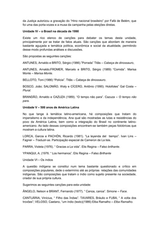 da Justiça autorizou a gravação do “Hino nacional brasileiro” por Fafá de Belém, que
foi uma das porta-vozes e a musa da campanha pelas eleições diretas.
Unidade IV – o Brasil na década de 1990
Existe um rico elenco de canções para debater os temas desta unidade,
principalmente por se tratar de fatos atuais. São canções que abordam de maneira
bastante aguçada e temática política, econômica e social da atualidade, permitindo
desse modo profundas análises e discussões.
São propostas as seguintes canções:
ANTUNES, Arnaldo e BRITO, Sérgio (1986).”Porrada” Titãs – Cabeça de dinossauro,
ANTUNES, Arnaldo;FROMER, Marcelo e BRITO, Sérgio (1989) “Comida”. Marisa
Monte – Marisa Monte.
BELLOTO, Toni (1986) “Polìcia”. Titãs – Cabeça de dinossauro.
BOSCO, João; SALOMÃO, Waly e CÍCERO, Antônio (1990). Holofotes” Gal Costa –
Plural.
BRANDÃO, Arnaldo e CAZUZA (1989). “O tempo não para”. Cazuza – O tempo não
para.
Unidade V – 500 anos de América Latina
No que tange à temática latino-americana, há composições que tratam do
imperialismo e da independência, Ana qual são mostradas as lutas e resistências do
povo da América Latina, bem como a integração do Brasil no continente latino-
americano. Ao lado dessas composições encontram-se também peças folclóricas que
mostram a cultura latina.
LORCA, Garcia e PACHÓN, Ricardo (1981). “La leyenda del tiempo”. Ivan Lins –
Fagner – Traduzir-se. Participação especial de Cameron de La Isla.
PARRA, Violeta (1976). “ Gracias a La vida”. Elis Regina – Falso brilhante.
YPANQUI, A. (1976. “ Los hermanos”. Elis Regina – Falso Brilhante
Unidade VI – Os índios
A questão indígena se constitui num tema bastante questionado e crítico em
composições populares, dede o extermínio até as próprias relações das comunidades
indígenas. São composições que tratam o índio como sujeito presente na sociedade,
criador de sua própria cultura.
Sugerimos as seguintes canções para esta unidade:
ÂNGELO, Nelson e BRANT, Fernando (1977). “ Canoa, canoa”. Simone – Face.
CANTUÁRIA, Vinìcius, “ Filho das Índias”. TAVARES, Bráulio e FUBA, “ A volta dos
trovões”; VELOSO, Caetano, “um ìndio (texto)(1986) Elba Ramalho – Elba Ramalho.
 