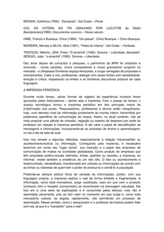 BROWN, Carlinhos (1990). “Zanzando”. Gal Costa – Plural.
GOL DA VITÓRIA NO TIR (GRAVADO POR LUCUTOR da Rádio
Bandeirantes)(1980). Documentos sonoros – Nosso século
HIME, Francis e Buarque, Chico (1984). “Vai passar”. Chico Buarque – Chico Buarque.
MOREIRA, Moraes e SILVA, Abel (1981). “Festa do interior”. Gal Costa – Fantasia.
TRISTEZA, Niltinho; JÓIA, Preto, “O amanhã” (1990). Simone – Liberdade, liberdade”;
SÉRGIO, João, “o amanhã” (1990). Simone – Liberdade.
Dez anos depois de concluída a pesquisa, o patrimônio da MPB foi ampliado e
renovado - novas canções, novos compositores e novas gravadoras surgiram no
mercado - e ultrapassa fronteiras espaço-temporais, e surge carregada de propostas e
ensinamentos. Cabe a nós, professores, dialogar com essas fontes com sensibilidade,
emoção e crítica, respeitando os limites e as fronteiras discursivas próprios de cada
linguagem.
A IMPRENSA PERIÓDICA
Durante muito tempo, várias formas de registro da experiência humana foram
ignoradas pelos historiadores – dentre elas a imprensa. Com o passar do tempo, o
avanço tecnológico tornou a imprensa periódica em dos principais meios de
(in)formação dos povos. Pesquisadores, professores e alunos estão mergulhados,
hoje, num elevado nível de informação proveniente do mundo inteiro, transmitida por
poderosos aparelhos de comunicação de massa. Assim, no atual contexto, não pé
mais possível uma atitude de omissão, negação ou mesmo de desprezo por parte do
professor em relação à imprensa periódica. A ele cabe o papel de decodificador de
mensagens e informações, incorporando-as ao processo de ensino e aprendizagem,
no dia a dia da sala de aula.
Isso nos remete a algumas reflexões, especialmente à relação imprensa/fato ou
acontecimento/notícia ou informação. Começando pela imprensa, é necessário
levarmos em conta seu “lugar social”, sua inserção e o papel das empresas de
comunicação de massa na sociedade globalizada. Como produto de empresas que
têm propostas político-sociais definidas, linhas, padrões ou receitas, a imprensa, ao
informar, revela também a existência de um não dito. O fato ou acontecimento é
testemunhado, retrabalhado, transformado em notícias ou informações de acordo com
as linhas ou interesse de quem tem o poder de produzi-lo e vendê-lo à população.
Pretende-se sempre atribuir foros de verdade às informações, porém, com sua
linguagem própria, a imprensa explica o real de forma limitada e fragmentada. A
informação, como toda mercadoria, surge coisificada, caso em que nem o produtor
(emissor) nem o receptor (consumidor) se reconhecem na mensagem veiculada. Ela
traz em si uma série de explicações e é consumida pelos leitores, mas não é
assimilada ativamente, pois só tem valor no momento em que surge e, como toda
mercadoria cultural, se esgota, rapidamente, não permitindo um processo de
assimilação. Nesse sentido, como o pesquisador e o professor de história podem lidar
com ela, já que é o “trampolim” para o real?
 