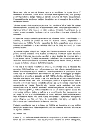 Nesse caso, não se trata de leitores comuns, consumidores de jornais diários. É
necessário ter um olhar crítico, e não deixar que esse seja ofuscado, para que seja
possível penetrar no campo inacessível ao leitor comum e até mesmo aos jornalistas.
É necessário estar atento aos padrões de notícias, aos preconceitos, às omissões e
também às ênfases.
Trata-se de decodificar uma linguagem que com frequência diária chega às massas
como testemunha ocular do real, do acontecimento. Mas, como toda representação, a
imprensa também cria imagens do real: seletivas, limitadas, fragmentadas e, ao
mesmo tempo, carregadas de pistas e dados que facilitam a busca de explicação da
realidade.
A imprensa fornece materiais provenientes de diversas fontes, possibilitando, por
exemplo, a análise de pontos de vista de diversos autores, especialistas e
testemunhas da história. Permite aquisições de dados específicos sobre diversos
aspectos da realidade e a reconstituição histórica de fatos, sobretudo do nosso
passado recente.
Apresenta imagens fotográficas, charges, histórias em quadrinhos, crônicas, mapas,
poesia, canções e dossiês sobre diversos assuntos que constituem objetos do ensino
de história. Inúmeras experiências apontam o valor didático da imprensa para a
formação dos jovens. Em todas as áreas do currículo escolar é possível desenvolver
atividades interdisciplinares que favorecem a formação de leitores críticos, o debate e
o estudo da história, sobretudo da história imediata.
Sobre isso é importante ressaltar que cresceu, nos últimos anos, o interesse das
pesquisas historiográficas pelo redimensionamento das relações passado/presente.
História imediata para alguns, história do presente para outros é que importa é que
existe hoje um reconhecimento da necessidade de romper a concepção que separa
rigidamente o presente do passado. Le Goff (1984) defende a conquista da história
imediata pela história pela história nova, pois acredita ser um campo possível para a
busca de uma história total. Jean Lacoutre (1990) associa a importância da história
imediata ao modo de visa das sociedades atuais e ao papel exercido pelos meios de
comunicação da massa. Segundo ele, vivemos numa sociedade que exige
informações e que por sua vez tem direito a uma inteligibilidade da história próxima.
Para Chesneaux (1977), a história imediata deve ser um caminho para o estudo dos
movimentos políticos, dados a vivência e o envolvimento dos historiadores nos
processos de lutas e as disponibilidades de fontes, rejeitando sua transformação em
mera mercadoria. Assim, para Silvia (1987), o historiador – o professor- não aparece
como intérprete que fala em nome da objetividade, mas como um agente da
historicidade que, inevitavelmente, também se interpreta.
Portanto, acreditamos que o professor de história, ao incorporar em sua prática
pedagógica a releitura da imprensa periódica, articula saberes e possibilita a formação
da e para a cidadania.
DOCUMENTOS
Knauss –(...) o professor deverá estabelecer um problema que estará articulado com
fontes de seu conhecimento. Isso requer pesquisa docente de ordem bibliográfica,
 
