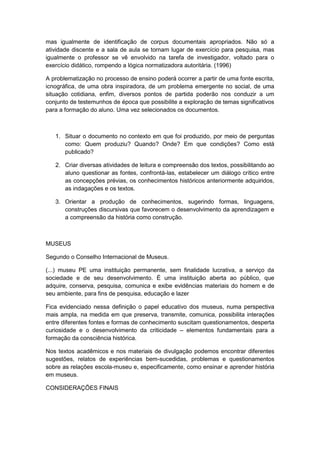 mas igualmente de identificação de corpus documentais apropriados. Não só a
atividade discente e a sala de aula se tornam lugar de exercício para pesquisa, mas
igualmente o professor se vê envolvido na tarefa de investigador, voltado para o
exercício didático, rompendo a lógica normatizadora autoritária. (1996)
A problematização no processo de ensino poderá ocorrer a partir de uma fonte escrita,
icnográfica, de uma obra inspiradora, de um problema emergente no social, de uma
situação cotidiana, enfim, diversos pontos de partida poderão nos conduzir a um
conjunto de testemunhos de época que possibilite a exploração de temas significativos
para a formação do aluno. Uma vez selecionados os documentos.
1. Situar o documento no contexto em que foi produzido, por meio de perguntas
como: Quem produziu? Quando? Onde? Em que condições? Como está
publicado?
2. Criar diversas atividades de leitura e compreensão dos textos, possibilitando ao
aluno questionar as fontes, confrontá-las, estabelecer um diálogo crítico entre
as concepções prévias, os conhecimentos históricos anteriormente adquiridos,
as indagações e os textos.
3. Orientar a produção de conhecimentos, sugerindo formas, linguagens,
construções discursivas que favorecem o desenvolvimento da aprendizagem e
a compreensão da história como construção.
MUSEUS
Segundo o Conselho Internacional de Museus.
(...) museu PE uma instituição permanente, sem finalidade lucrativa, a serviço da
sociedade e de seu desenvolvimento. É uma instituição aberta ao público, que
adquire, conserva, pesquisa, comunica e exibe evidências materiais do homem e de
seu ambiente, para fins de pesquisa, educação e lazer
Fica evidenciado nessa definição o papel educativo dos museus, numa perspectiva
mais ampla, na medida em que preserva, transmite, comunica, possibilita interações
entre diferentes fontes e formas de conhecimento suscitam questionamentos, desperta
curiosidade e o desenvolvimento da criticidade – elementos fundamentais para a
formação da consciência histórica.
Nos textos acadêmicos e nos materiais de divulgação podemos encontrar diferentes
sugestões, relatos de experiências bem-sucedidas, problemas e questionamentos
sobre as relações escola-museu e, especificamente, como ensinar e aprender história
em museus.
CONSIDERAÇÕES FINAIS
 