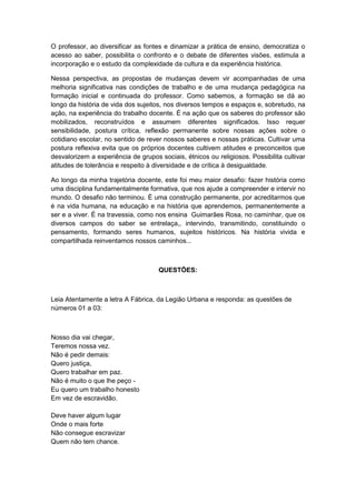 O professor, ao diversificar as fontes e dinamizar a prática de ensino, democratiza o
acesso ao saber, possibilita o confronto e o debate de diferentes visões, estimula a
incorporação e o estudo da complexidade da cultura e da experiência histórica.
Nessa perspectiva, as propostas de mudanças devem vir acompanhadas de uma
melhoria significativa nas condições de trabalho e de uma mudança pedagógica na
formação inicial e continuada do professor. Como sabemos, a formação se dá ao
longo da história de vida dos sujeitos, nos diversos tempos e espaços e, sobretudo, na
ação, na experiência do trabalho docente. É na ação que os saberes do professor são
mobilizados, reconstruídos e assumem diferentes significados. Isso requer
sensibilidade, postura crítica, reflexão permanente sobre nossas ações sobre o
cotidiano escolar, no sentido de rever nossos saberes e nossas práticas. Cultivar uma
postura reflexiva evita que os próprios docentes cultivem atitudes e preconceitos que
desvalorizem a experiência de grupos sociais, étnicos ou religiosos. Possibilita cultivar
atitudes de tolerância e respeito à diversidade e de crítica à desigualdade.
Ao longo da minha trajetória docente, este foi meu maior desafio: fazer história como
uma disciplina fundamentalmente formativa, que nos ajude a compreender e intervir no
mundo. O desafio não terminou. É uma construção permanente, por acreditarmos que
é na vida humana, na educação e na história que aprendemos, permanentemente a
ser e a viver. É na travessia, como nos ensina Guimarães Rosa, no caminhar, que os
diversos campos do saber se entrelaça,, intervindo, transmitindo, constituindo o
pensamento, formando seres humanos, sujeitos históricos. Na história vivida e
compartilhada reinventamos nossos caminhos...
QUESTÕES:
Leia Atentamente a letra A Fábrica, da Legião Urbana e responda: as questões de
números 01 a 03:
Nosso dia vai chegar,
Teremos nossa vez.
Não é pedir demais:
Quero justiça,
Quero trabalhar em paz.
Não é muito o que lhe peço -
Eu quero um trabalho honesto
Em vez de escravidão.
Deve haver algum lugar
Onde o mais forte
Não consegue escravizar
Quem não tem chance.
 