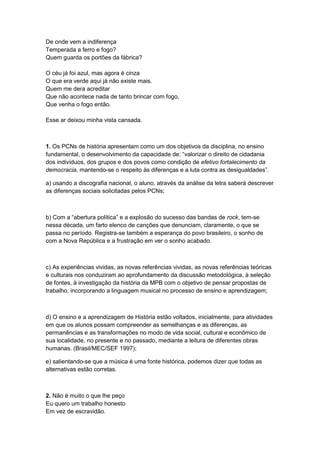 De onde vem a indiferença
Temperada a ferro e fogo?
Quem guarda os portões da fábrica?
O céu já foi azul, mas agora é cinza
O que era verde aqui já não existe mais.
Quem me dera acreditar
Que não acontece nada de tanto brincar com fogo,
Que venha o fogo então.
Esse ar deixou minha vista cansada.
1. Os PCNs de história apresentam como um dos objetivos da disciplina, no ensino
fundamental, o desenvolvimento da capacidade de: “valorizar o direito de cidadania
dos indivíduos, dos grupos e dos povos como condição de efetivo fortalecimento da
democracia, mantendo-se o respeito às diferenças e a luta contra as desigualdades”.
a) usando a discografia nacional, o aluno, através da análise da letra saberá descrever
as diferenças sociais solicitadas pelos PCNs;
b) Com a “abertura polìtica” e a explosão do sucesso das bandas de rock, tem-se
nessa década, um farto elenco de canções que denunciam, claramente, o que se
passa no período. Registra-se também a esperança do povo brasileiro, o sonho de
com a Nova República e a frustração em ver o sonho acabado.
c) As experiências vividas, as novas referências vividas, as novas referências teóricas
e culturais nos conduziram ao aprofundamento da discussão metodológica, à seleção
de fontes, à investigação da história da MPB com o objetivo de pensar propostas de
trabalho, incorporando a linguagem musical no processo de ensino e aprendizagem;
d) O ensino e a aprendizagem de História estão voltados, inicialmente, para atividades
em que os alunos possam compreender as semelhanças e as diferenças, as
permanências e as transformações no modo de vida social, cultural e econômico de
sua localidade, no presente e no passado, mediante a leitura de diferentes obras
humanas. (Brasil/MEC/SEF 1997);
e) salientando-se que a música é uma fonte histórica, podemos dizer que todas as
alternativas estão corretas.
2. Não é muito o que lhe peço
Eu quero um trabalho honesto
Em vez de escravidão.
 