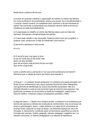 Neste trecho, podemos afirmar que:
a) A partir da revolução industrial, a organização do trabalho no interior das fábricas,
em nome da eficácia e da produtividade, passou a se ocupar com a disciplinarização e
o controle, visando construir um trabalhador dócil, submisso e útil aos interesses do
capital. Para aumentar a produtividade era necessário eliminar todas as formas de
resistência por parte dos trabalhadores.
b) A organização do trabalho no interior das fábricas passou para as mãos dos
operários, derrubando a disciplinarização dos patrões
c) O texto pede trabalho e não escravidão. Podemos assim dizer que os patrões, a
qualquer custo, sempre tem a visão do trabalhador como escravo
d) Somente a alternativa b está correta
e) n.d.a.
3. O céu já foi azul, mas agora é cinza
O que era verde aqui já não existe mais.
Quem me dera acreditar
Que não acontece nada de tanto brincar com fogo,
Que venha o fogo então.
Lendo a estrofe acima e pensando no “por que somos professores de história?”
afirmamos que, a citação da autora que traduz essa resposta é:
a) Knauss: (...) o professor deverá estabelecer um problema que estará articulado com
fontes de seu conhecimento. Isso requer pesquisa docente de ordem bibliográfica,
mas igualmente de identificação de corpus documentais apropriados. Não só a
atividade discente e a sala de aula se tornam lugar de exercício para pesquisa, mas
igualmente o professor se vê envolvido na tarefa de investigador, voltado para o
exercício didático, rompendo a lógica normatizadora autoritária. (1996);
b) Segundo Selva: (...) Nesse novo contexto escolar, o professor é um profissional que
domina não apenas os métodos de construção do conhecimento, mas um processo de
ensino e aprendizagem. Assim, o saber docente é um saber plural, proveniente de
diversas fontes, adquirido ao longo do tempo, nos diferentes espaços de vida e de
formação. É, basicamente, constituído pelos conhecimentos específicos ou área de
formação (por exemplo, história, geografia, ciências, pedagogia, magistério etc.), os
saberes curriculares, os saberes pedagógicos e os saberes da experiência.
 