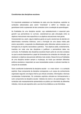Constituintes das disciplinas escolares
Foi importante estabelecer as finalidades de cada uma das disciplinas, explicitar os
conteúdos selecionados para serem “ensináveis” e definir os métodos que
garantissem tanto a apreensão de tais conteúdos como a avaliação da aprendizagem.
As finalidades de uma disciplina escolar, cujo estabelecimento é essencial para
garantir sua permanência no currículo, caracterizam-se pela articulação entre os
objetivos instrucionais mais específicos e os objetivos educacionais mais gerais.
Compreendem-se, assim, alguns objetivos gerais ao qual a escola teve de atender em
determinados momentos históricos, como a formação de uma classe média pelo
ensino secundário, a expansão da alfabetização pelos diferentes setores sociais ou a
formação de um espírito nacionalista e patriótico. Tais objetivos estão, evidentemente,
inseridos em cada uma das disciplinas e justificam a permanência delas nos
currículos. As finalidades das disciplinas escolares fazem parte de uma teia complexa
na qual a escola desempenha o papel de fornecedora de conteúdos de instrução, que
obedecem a objetivos educacionais definidos mais amplos. Dessa forma as finalidades
de uma disciplina tendem sempre a mudanças, de modo que atendam diferentes
públicos escolares e respondam as suas necessidades sociais e culturais inseridas no
conjunto da sociedade.
Outro constituinte fundamental da disciplina escolar – e o mais visível – é o conteúdo
explícito. Esse componente da disciplina corresponde a um corpus de conhecimento
organizado segundo uma lógica interna que articula conceitos, informações e técnicas
consideradas fundamentais. Os conteúdos explícitos articulam-se intrinsecamente a
outro componente da disciplina escolar: métodos de ensino e de aprendizagem. Tais
conteúdos são necessariamente apresentados ao público por intermédio de diferentes
métodos, indo da aula expositiva até o uso dos livros didáticos ou da informática.
 