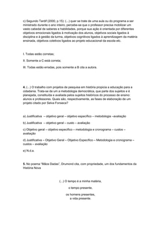 c) Segundo Tardif (2000, p.15): (...) quer se trate de uma aula ou do programa a ser
ministrado durante o ano inteiro, percebe-se que o professor precisa mobilizar um
vasto cabedal de saberes e habilidades, porque sua ação é orientada por diferentes
objetivos emocionais ligados à motivação dos alunos, objetivos sociais ligados à
disciplina e à gestão da turma, objetivos cognitivos ligados à aprendizagem da matéria
ensinada, objetivos coletivos ligados ao projeto educacional da escola etc.
I. Todas estão corretas;
II. Somente a C está correta;
III. Todas estão erradas, pois somente a B cita a autora.
4. (...) O trabalho com projetos de pesquisa em história propicia a educação para a
cidadania. Trata-se de um a metodologia democrática, que parte dos sujeitos e é
planejada, constituída e avaliada pelos sujeitos históricos do processo de ensino:
alunos e professores. Quais são, respectivamente, as fases de elaboração de um
projeto citado por Selva Fonseca?
a) Justificativa – objetivo geral – objetivo específico – metodologia –avaliação
b) Justificativa – objetivo geral – custo – avaliação
c) Objetivo geral – objetivo especifico – metodologia e cronograma – custos –
avaliação
d) Justificativa – Objetivo Geral – Objetivo Específico – Metodologia e cronograma –
custos – avaliação
e) N.d.a.
5. No poema “Mãos Dadas”, Drumond cita, com propriedade, um dos fundamentos da
História Nova
(...) O tempo é a minha matéria,
o tempo presente,
os homens presentes,
a vida presente.
 