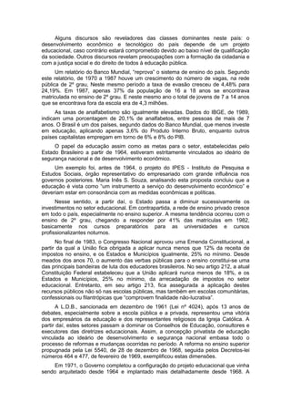Alguns discursos são reveladores das classes dominantes neste país: o
desenvolvimento econômico e tecnológico do país depende de um projeto
educacional, caso contrário estará comprometido devido ao baixo nível de qualificação
da sociedade. Outros discursos revelam preocupações com a formação da cidadania e
com a justiça social e do direito de todos à educação pública.
Um relatório do Banco Mundial, “reprova” o sistema de ensino do paìs. Segundo
este relatório, de 1970 a 1987 houve um crescimento do número de vagas, na rede
pública de 2º grau, Neste mesmo período a taxa de evasão cresceu de 4,48% para
24,19%. Em 1987, apenas 37% da população de 16 a 18 anos se encontrava
matriculada no ensino de 2º grau. E neste mesmo ano o total de jovens de 7 a 14 anos
que se encontrava fora da escola era de 4,3 milhões.
As taxas de analfabetismo são igualmente elevadas. Dados do IBGE, de 1989,
indicam uma porcentagem de 20,1% de analfabetos, entre pessoas de mais de 7
anos. O Brasil é um dos países, segundo dados do Banco Mundial, que menos investe
em educação, aplicando apenas 3,6% do Produto Interno Bruto, enquanto outros
países capitalistas empregam em torno de 6% e 8% do PIB.
O papel da educação assim como as metas para o setor, estabelecidas pelo
Estado Brasileiro a partir de 1964, estiveram estritamente vinculados ao ideário de
segurança nacional e de desenvolvimento econômico.
Um exemplo foi, antes de 1964, o projeto do IPES - Instituto de Pesquisa e
Estudos Sociais, órgão representativo do empresariado com grande influência nos
governos posteriores. Maria Inês S. Souza, analisando esta proposta concluiu que a
educação é vista como “um instrumento a serviço do desenvolvimento econômico” e
deveriam estar em consonância com as medidas econômicas e políticas.
Nesse sentido, a partir daí, o Estado passa a diminuir sucessivamente os
investimentos no setor educacional. Em contrapartida, a rede de ensino privado cresce
em todo o país, especialmente no ensino superior. A mesma tendência ocorreu com o
ensino de 2º grau, chegando a responder por 41% das matrículas em 1982,
basicamente nos cursos preparatórios para as universidades e cursos
profissionalizantes noturnos.
No final de 1983, o Congresso Nacional aprovou uma Emenda Constitucional, a
partir da qual a União fica obrigada a aplicar nunca menos que 12% da receita de
impostos no ensino, e os Estados e Municípios igualmente, 25% no mínimo. Desde
meados dos anos 70, o aumento das verbas públicas para o ensino constitui-se uma
das principais bandeiras de luta dos educadores brasileiros. No seu artigo 212, a atual
Constituição Federal estabeleceu que a União aplicará nunca menos de 18%, e os
Estados e Municípios, 25% no mínimo, da arrecadação de impostos no setor
educacional. Entretanto, em seu artigo 213, fica assegurada a aplicação destes
recursos públicos não só nas escolas públicas, mas também em escolas comunitárias,
confessionais ou filantrópicas que “comprovem finalidade não-lucrativa”.
A L.D.B., sancionada em dezembro de 1961 (Lei nº 4024), após 13 anos de
debates, especialmente sobre a escola pública e a privada, representou uma vitória
dos empresários da educação e dos representantes religiosos da Igreja Católica. A
partir daí, estes setores passam a dominar os Conselhos de Educação, consultores e
executores das diretrizes educacionais. Assim, a concepção privatista de educação
vinculada ao ideário de desenvolvimento e segurança nacional embasa todo o
processo de reformas e mudanças ocorridas no período. A reforma no ensino superior
propugnada pela Lei 5540, de 28 de dezembro de 1968, seguida pelos Decretos-lei
números 464 e 477, de fevereiro de 1969, exemplificou estas dimensões.
Em 1971, o Governo completou a configuração do projeto educacional que vinha
sendo arquitetado desde 1964 e implantado mais detalhadamente desde 1968. A
 