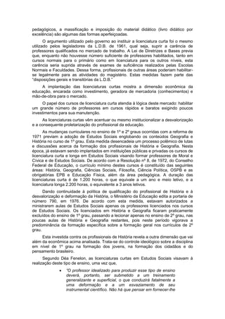 pedagógicos, a massificação e imposição do material didático (livro didático por
excelência) são algumas das formas aperfeiçoadas.
O argumento utilizado pelo governo ao instituir a licenciatura curta foi o mesmo
utilizado pelos legisladores da L.D.B. de 1961, qual seja, suprir a carência de
professores qualificados no mercado de trabalho. A Lei de Diretrizes e Bases previa
que, enquanto não houvesse número suficiente de professores habilitados, tanto em
cursos normais para o primário como em licenciatura para os outros níveis, esta
carência seria suprida através de exames de suficiência realizados pelas Escolas
Normais e Faculdades. Dessa forma, profissionais de outras áreas poderiam habilitar-
se legalmente para as atividades do magistério. Estas medidas fazem parte das
“disposições gerais e transitórias da L.D.B.”
A implantação das licenciaturas curtas mostra a dimensão econômica da
educação, encarada como investimento, geradora de mercadoria (conhecimentos) e
mão-de-obra para o mercado.
O papel dos cursos de licenciatura curta atendia à lógica deste mercado: habilitar
um grande número de professores em cursos rápidos e baratos exigindo poucos
investimentos para sua manutenção.
As licenciaturas curtas vêm acentuar ou mesmo institucionalizar a desvalorização
e a consequente proletarização do profissional da educação.
As mudanças curriculares no ensino de 1º e 2º graus ocorridas com a reforma de
1971 previam a adoção de Estudos Sociais englobando os conteúdos Geografia e
História no curso de 1º grau. Esta medida desencadeia um processo polêmico de lutas
e discussões acerca da formação dos profissionais de História e Geografia. Nesta
época, já estavam sendo implantados em instituições públicas e privadas os cursos de
licenciatura curta e longa em Estudos Sociais visando formar professores de Moral e
Cívica e de Estudos Sociais. De acordo com a Resolução nº 8, de 1972, do Conselho
Federal de Educação, o currículo mínimo destes cursos é constituído das seguintes
áreas: História, Geografia, Ciências Sociais, Filosofia, Ciência Política, OSPB e as
obrigatórias EPB e Educação Física, além da área pedagógica. A duração das
licenciaturas curta é de 1.200 horas, o que equivale a um ano e meio letivo, e a
licenciatura longa 2.200 horas, o equivalente a 3 anos letivos.
Dando continuidade à política de qualificação do profissional de História e à
desvalorização e deformação da História, o Ministério da Educação edita a portaria de
número 790, em 1976. De acordo com esta medida, estavam autorizados a
ministrarem aulas de Estudos Sociais apenas os professores licenciados nos cursos
de Estudos Sociais. Os licenciados em História e Geografia ficaram praticamente
excluídos do ensino de 1º grau, passando a lecionar apenas no ensino de 2º grau, nas
poucas aulas de História e Geografia restantes, pois neste período vigorava a
predominância da formação específica sobre a formação geral nos currículos de 2º
grau.
Esta investida contra os profissionais de História revela a outra dimensão que vai
além da econômica acima analisada. Trata-se do controle ideológico sobre a disciplina
em nível de 1º grau na formação dos jovens, na formação dos cidadãos e do
pensamento brasileiro.
Segundo Déa Fenelon, as licenciaturas curtas em Estudos Sociais visavam à
realização deste tipo de ensino, uma vez que,
 ”O professor idealizado para produzir esse tipo de ensino
deverá, portanto, ser submetido a um treinamento
generalizante e superficial, o que conduzirá fatalmente a
uma deformação e a um esvaziamento de seu
instrumental científico. Não há que pensar em fornecer-lhe
 