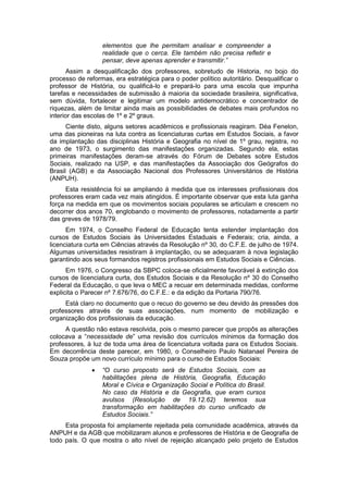 elementos que lhe permitam analisar e compreender a
realidade que o cerca. Ele também não precisa refletir e
pensar, deve apenas aprender e transmitir.”
Assim a desqualificação dos professores, sobretudo de Historia, no bojo do
processo de reformas, era estratégica para o poder político autoritário. Desqualificar o
professor de História, ou qualificá-lo e prepará-lo para uma escola que impunha
tarefas e necessidades de submissão à maioria da sociedade brasileira, significativa,
sem dúvida, fortalecer e legitimar um modelo antidemocrático e concentrador de
riquezas, além de limitar ainda mais as possibilidades de debates mais profundos no
interior das escolas de 1º e 2º graus.
Ciente disto, alguns setores acadêmicos e profissionais reagiram. Déa Fenelon,
uma das pioneiras na luta contra as licenciaturas curtas em Estudos Sociais, a favor
da implantação das disciplinas História e Geografia no nível de 1º grau, registra, no
ano de 1973, o surgimento das manifestações organizadas. Segundo ela, estas
primeiras manifestações deram-se através do Fórum de Debates sobre Estudos
Sociais, realizado na USP, e das manifestações da Associação dos Geógrafos do
Brasil (AGB) e da Associação Nacional dos Professores Universitários de História
(ANPUH).
Esta resistência foi se ampliando à medida que os interesses profissionais dos
professores eram cada vez mais atingidos. É importante observar que esta luta ganha
força na medida em que os movimentos sociais populares se articulam e crescem no
decorrer dos anos 70, englobando o movimento de professores, notadamente a partir
das greves de 1978/79.
Em 1974, o Conselho Federal de Educação tenta estender implantação dos
cursos de Estudos Sociais às Universidades Estaduais e Federais; cria, ainda, a
licenciatura curta em Ciências através da Resolução nº 30, do C.F.E. de julho de 1974.
Algumas universidades resistiram à implantação, ou se adequaram à nova legislação
garantindo aos seus formandos registros profissionais em Estudos Sociais e Ciências.
Em 1976, o Congresso da SBPC coloca-se oficialmente favorável à extinção dos
cursos de licenciatura curta, dos Estudos Sociais e da Resolução nº 30 do Conselho
Federal da Educação, o que leva o MEC a recuar em determinada medidas, conforme
explicita o Parecer nº 7.676/76, do C.F.E.: e da edição da Portaria 790/76.
Está claro no documento que o recuo do governo se deu devido às pressões dos
professores através de suas associações, num momento de mobilização e
organização dos profissionais da educação.
A questão não estava resolvida, pois o mesmo parecer que propôs as alterações
colocava a “necessidade de” uma revisão dos currículos mínimos da formação dos
professores, à luz de toda uma área de licenciatura voltada para os Estudos Sociais.
Em decorrência deste parecer, em 1980, o Conselheiro Paulo Natanael Pereira de
Souza propõe um novo currículo mínimo para o curso de Estudos Sociais:
 “O curso proposto será de Estudos Sociais, com as
habilitações plena de História, Geografia, Educação
Moral e Cívica e Organização Social e Política do Brasil.
No caso da História e da Geografia, que eram cursos
avulsos (Resolução de 19.12.62) teremos sua
transformação em habilitações do curso unificado de
Estudos Sociais.”
Esta proposta foi amplamente rejeitada pela comunidade acadêmica, através da
ANPUH e da AGB que mobilizaram alunos e professores de História e de Geografia de
todo país. O que mostra o alto nível de rejeição alcançado pelo projeto de Estudos
 