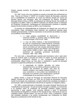 Sociais, naquele momento. O professor, autor do parecer, acabou por retirá-lo de
tramitação.
Em 1987, houve uma nova investida no tocante à formação dos profissionais da
área. Trata-se do Parecer nº 283/87 do Conselho Federal de Educação, acenando
com a possibilidade de transformar os cursos de Ciências Sociais em Cursos de
Estudos Sociais, que formariam, além dos professores de História, Geografia,
Educação Moral e Cívica e OSPB, os professores de Ciências Sociais. Na ocasião, os
Congressos da SBPC, AGB e da ANPUH realizados em Brasília devido à instalação
do Congresso Constituinte, manifestaram-se veementemente contrários à proposta,
através de documentos enviados ao MEC e aos Constituintes.
O processo de (des)qualificação do profissional de História traz uma série de
contradições. Estas contradições estão explícitas nas resistências geradas pelas
medidas governamentais. Conforme expressam os documentos de protesto ao projeto
do Conselheiro Paulo Natanael:
 (...) nega qualquer possibilidade de desenvolver o
raciocínio científico e, portanto crítico na clientela deste
nível de formação. (PUC de SP, 1980)
 (...) visa, em última instância, o total desmantelamento
da área de conhecimentos tradicionalmente conhecida
entre nós como Ciências Humanas... Hoje, professores e
alunos envolvidos por esta solução educacional biônica
não conseguem dominar nem História, nem Geografia e,
muito menos, OSPB e E.M.C., estas últimas, de resto,
portadoras de conteúdos puramente doutrinários.
(Unicamp, 1980 - USP, 1980)
Por outro lado, a desqualificação operada pela licenciatura curta e pela maior
perda de controle sobre o processo de ensino no interior da escola aprofundou a
desvalorização profissional docente e sua consequente proletarização e
sindicalização. Miguel Arroyo vai mais além e, analisando o quadro da educação
nacional e o papel dos professores no contexto, afirma:
 “a organização do trabalho educativo em bases
empresariais levou os ordeiros professores públicos a se
sentirem não servidores do público, mas força de
trabalho vendida e com patrão chamado Estado (...). A
nova consciência e nova prática dos trabalhadores da
Educação é se sentirem como trabalhadores e sentirem
a necessidade de se associarem como tais (...).”
Nesse sentido, a Carta de Princípios da Associação Nacional de Educação
(ANDE), formada em São Paulo, em 1979, por um grupo de educadores, critica o
caráter da formação dos professores e propõe melhoria das condições de trabalho e
remuneração, além do disciplinamento das formas de ingresso no magistério público.
Em 1980, a revista Educação e Sociedade uma seção intitulada “Movimento dos
Trabalhadores da Educação”, na qual se propõe a divulgar os debates, os movimentos
e as posições sobre os problemas da educação brasileira pública diversos
documentos a esse respeito, onde devemos salientar o texto “O Movimento
Reivindicatório do Magistério no Estado do Rio Grande do Sul”, historiando as lutas do
magistério público naquele estado, nos anos de 1978 e 1979, e analisando o papel
das entidades estaduais e da própria Confederação dos Professores do Brasil.
Segundo os professores do Rio Grande do Sul,
 