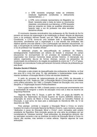  a CPB necessita congregar todas as entidades
estaduais legalmente constituídas e efetivamente
representativas (...)
 a CPB, como entidade representativa do Magistério do
Brasil, necessita estar à testa de todos os movimentos
classistas, concretizando sua liderança, a CPB necessita
fazer-se presente em todas as questões educacionais,
fazendo valer a voz do professor nos altos escalões
decisórios oficiais.
O movimento classista reivindicatório dos professores do Rio Grande do Sul foi
pioneiro em termos de organização e de mobilização no Brasil. Através de lideranças
como a do professor Hermes Zanetti, que em 1986 se elegeu Deputado Federal
Constituinte, a C.P.B. tornou-se uma entidade forte e representativa. Naquele
documento, percebemos que a organização e a luta através dos sindicatos não
objetiva apenas uma luta salarial, e sim a participação nas decisões educacionais, ou
seja, a recuperação do controle do planejamento das ações educativas, fazendo valer
a voz do professor nos “escalões oficiais”.
O deliberado projeto de desqualificação do professor de História,
estrategicamente implementado por setores do Estado e empresas do campo
educacional, foi acompanhado de um processo de resistências individuais e
organizadas nos diversos momentos desse período histórico. A intervenção dos
setores organizados deu-se de formas diversas, sempre na perspectiva de
revalorização do profissional e do resgate da qualidade do ensino de 1º, 2º e 3º graus.
Entretanto as Licenciaturas Curtas permanecem formando milhares de professores por
este Brasil.
Estudos Sociais X História
Articulado a este projeto de desqualificação dos professores de História, no final
dos anos 60 e início dos anos 70, são planejadas e implementadas novas ações
visando revitalizar a Educação Moral e Cívica nas escolas brasileiras.
A partir do processo de redemocratização do país (1945), da discussão e
elaboração da L.D.B., fixada em 1961, a Educação Moral e Cívica passa a ser tratada
como prática educativa. Em 1962, o Conselho Federal de Educação criou uma nova
disciplina, a “Organização Social e Polìtica Brasileira”.
Com o golpe militar de 1964, o Estado passa a se preocupar enormemente com
a necessidade de revigorar o ensino de educação cívica sob a ótica da doutrina de
Segurança Nacional.
Segundo Maria Inês S. Souza, a partir de 1965, um grupo de trabalho da
Associação dos Diplomados da Escola Superior de Guerra (ADESG) elaborou o
anteprojeto do ensino de Moral e Cívica, encaminhado ao Conselho Federal de
Educação, o qual serviu de base para a elaboração do Decreto-lei 869, de 12 de
dezembro de 1969.
Para planejar, controlar e revigorar a Educação Moral e Cívica no ensino
brasileiro foi criado a Comissão Nacional de Moral e Civismo, cujos membros, pessoas
“dedicadas à causa da Educação Moral e Cívica”, eram nomeados pelo próprio
presidente da República. Esta comissão gozava de uma série de privilégios por ser
considerada de “interesse nacional”. Suas atribuições, de abrangência nacional, não
se restringiam somente a dar as diretrizes do ensino de Educação Moral e Cívica no
interior das escolas, mas também a outras esferas. Vejamos algumas de suas
atribuições:
 