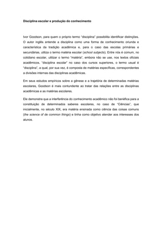 Disciplina escolar e produção do conhecimento
Ivor Goodson, para quem o próprio termo “disciplina” possibilita identificar distinções.
O autor inglês entende a disciplina como uma forma de conhecimento oriunda e
característica da tradição acadêmica e, para o caso das escolas primárias e
secundárias, utiliza o termo matéria escolar (school subjects). Entre nós é comum, no
cotidiano escolar, utilizar o termo “matéria”, embora não se use, nos textos oficiais
acadêmicos, “disciplina escolar” no caso dos cursos superiores, o termo usual é
“disciplina”, a qual, por sua vez, é composta de matérias específicas, correspondentes
a divisões internas das disciplinas acadêmicas.
Em seus estudos empíricos sobre a gênese e a trajetória de determinadas matérias
escolares, Goodson é mais contundente ao tratar das relações entre as disciplinas
acadêmicas e as matérias escolares.
Ele demonstra que a interferência do conhecimento acadêmico não foi benéfica para a
constituição de determinados saberes escolares, no caso de “Ciências”, que
inicialmente, no século XIX, era matéria ensinada como ciência das coisas comuns
(the science of de common things) e tinha como objetivo atender aos interesses dos
alunos.
 