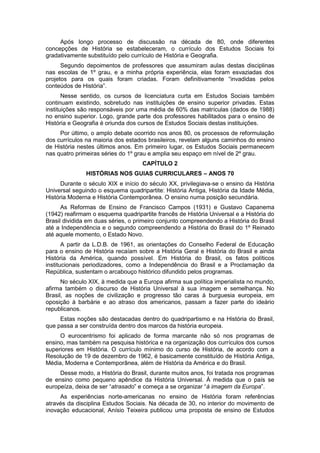 Após longo processo de discussão na década de 80, onde diferentes
concepções de História se estabeleceram, o currículo dos Estudos Sociais foi
gradativamente substituído pelo currículo de História e Geografia.
Segundo depoimentos de professores que assumiram aulas destas disciplinas
nas escolas de 1º grau, e a minha própria experiência, elas foram esvaziadas dos
projetos para os quais foram criadas. Foram definitivamente “invadidas pelos
conteúdos de História”.
Nesse sentido, os cursos de licenciatura curta em Estudos Sociais também
continuam existindo, sobretudo nas instituições de ensino superior privadas. Estas
instituições são responsáveis por uma média de 60% das matrículas (dados de 1988)
no ensino superior. Logo, grande parte dos professores habilitados para o ensino de
História e Geografia é oriunda dos cursos de Estudos Sociais destas instituições.
Por último, o amplo debate ocorrido nos anos 80, os processos de reformulação
dos currículos na maioria dos estados brasileiros, revelam alguns caminhos do ensino
de História nestes últimos anos. Em primeiro lugar, os Estudos Sociais permanecem
nas quatro primeiras séries do 1º grau e amplia seu espaço em nível de 2º grau.
CAPÍTULO 2
HISTÓRIAS NOS GUIAS CURRICULARES – ANOS 70
Durante o século XIX e início do século XX, privilegiava-se o ensino da História
Universal seguindo o esquema quadripartite: História Antiga, História da Idade Média,
História Moderna e História Contemporânea. O ensino numa posição secundária.
As Reformas de Ensino de Francisco Campos (1931) e Gustavo Capanema
(1942) reafirmam o esquema quadripartite francês de História Universal e a História do
Brasil dividida em duas séries, o primeiro conjunto compreendendo a História do Brasil
até a Independência e o segundo compreendendo a História do Brasil do 1º Reinado
até aquele momento, o Estado Novo.
A partir da L.D.B. de 1961, as orientações do Conselho Federal de Educação
para o ensino de História recaíam sobre a História Geral e História do Brasil e ainda
História da América, quando possível. Em História do Brasil, os fatos políticos
institucionais periodizadores, como a Independência do Brasil e a Proclamação da
República, sustentam o arcabouço histórico difundido pelos programas.
No século XIX, à medida que a Europa afirma sua política imperialista no mundo,
afirma também o discurso de História Universal à sua imagem e semelhança. No
Brasil, as noções de civilização e progresso tão caras à burguesia europeia, em
oposição à barbárie e ao atraso dos americanos, passam a fazer parte do ideário
republicanos.
Estas noções são destacadas dentro do quadripartismo e na História do Brasil,
que passa a ser construída dentro dos marcos da história europeia.
O eurocentrismo foi aplicado de forma marcante não só nos programas de
ensino, mas também na pesquisa histórica e na organização dos currículos dos cursos
superiores em História. O currículo mínimo do curso de História, de acordo com a
Resolução de 19 de dezembro de 1962, é basicamente constituído de História Antiga,
Média, Moderna e Contemporânea, além de História da América e do Brasil.
Desse modo, a História do Brasil, durante muitos anos, foi tratada nos programas
de ensino como pequeno apêndice da História Universal. À medida que o país se
europeìza, deixa de ser “atrasado” e começa a se organizar “à imagem da Europa”.
As experiências norte-americanas no ensino de História foram referências
através da disciplina Estudos Sociais. Na década de 30, no interior do movimento de
inovação educacional, Anísio Teixeira publicou uma proposta de ensino de Estudos
 