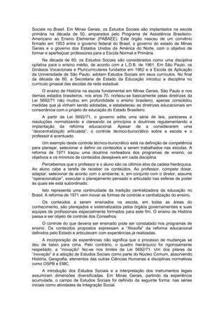 Sociais no Brasil. Em Minas Gerais, os Estudos Sociais são implantados na escola
primária na década de 50, amparados pelo Programa de Assistência Brasileiro-
Americano ao Ensino Elementar (PABAEE). Este órgão nasceu de um convênio
firmado em 1953 entre o governo federal do Brasil, o governo do estado de Minas
Gerais e o governo dos Estados Unidos da América do Norte, com o objetivo de
formar e aperfeiçoar professores para a Escola Normal e Primária.
Na década de 60, os Estudos Sociais são considerados como uma disciplina
optativa para o ensino médio, de acordo com a L.D.B. de 1961. Em São Paulo, os
Ginásios Vocacionais e Pluricurriculares fundados em 1962 e a Escola de Aplicação
da Universidade de São Paulo, adotam Estudos Sociais em seus currículos. No final
da década de 60, a Secretaria de Estado da Educação introduz a disciplina no
currículo ginasial das escolas da rede estadual.
O ensino de História na escola fundamental em Minas Gerais, São Paulo e nos
demais estados brasileiros, nos anos 70, norteou-se basicamente pelas diretrizes da
Lei 5692/71 não mudou em profundidade o ensino brasileiro, apenas consolidou
medidas que já vinham sendo adotadas, e estabeleceu as diretrizes educacionais em
consonância com o projeto de educação do Estado Brasileiro.
A partir da Lei 5692/71, o governo edita uma série de leis, pareceres e
resoluções normatizando e clareando os princípios e doutrinas regulamentando a
implantação da reforma educacional. Apesar de a considerarem uma
“descentralização articulada”, o controle técnico-burocrático sobre a escola e o
professor é acentuado.
Um exemplo deste controle técnico-burocrático está na definição de competência
para planejar, selecionar e definir os conteúdos a serem trabalhados nas escolas. A
reforma de 1971 traçou uma doutrina norteadora dos programas de ensino, os
objetivos e os mínimos de conteúdos desejáveis em cada disciplina.
Percebemos que o professor e o aluno são os últimos elos da cadeia hierárquica.
Ao aluno cabe a tarefa de receber os conteúdos. Ao professor, compete dosar,
adaptar, selecionar de acordo com o ambiente; e, em conjunto com o diretor, assume
“operacionalizar”, executar o planejamento pensado e articulado nas esferas de poder
às quais ele está subordinado.
Isto representa uma continuidade da tradição centralizadora da educação no
Brasil. A reforma de 1971 vem inovar as formas de controle e centralização do ensino.
Os conteúdos a serem ensinados na escola, em todas as áreas do
conhecimento, são planejados e sistematizados pelos órgãos governamentais e suas
equipes de profissionais especialmente formados para este fim. O ensino de História
passa a ser objeto de controle dos Conselhos.
O controle do que deveria ser ensinado pode ser constatado nos programas de
ensino. Os conteúdos propostos expressam a “filosofia” da reforma educacional
definidos pelo Estado e articulavam com experiências já realizadas.
A incorporação de experiências não significa que o processo de mudanças se
deu de baixo para cima. Pelo contrário, o quadro hierárquico foi rigorosamente
respeitado, a “inovação” fez-se nos limites da Lei 5692/71. Um dos pilares da
“inovação” é a adoção de Estudos Sociais como parte do Núcleo Comum, absorvendo
História, Geografia, elementos das outras Ciências Humanas e disciplinas normativas
como OSPB e EMC.
A introdução dos Estudos Sociais e a interpretação dos instrumentos legais
assumiram dimensões diversificadas. Em Minas Gerais, partindo da experiência
acumulada, o campo de Estudos Sociais foi definido da seguinte forma: nas séries
iniciais como atividades de Integração Social.
 