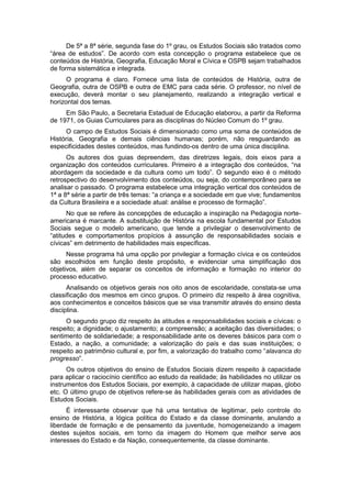 De 5ª a 8ª série, segunda fase do 1º grau, os Estudos Sociais são tratados como
“área de estudos”. De acordo com esta concepção o programa estabelece que os
conteúdos de História, Geografia, Educação Moral e Cívica e OSPB sejam trabalhados
de forma sistemática e integrada.
O programa é claro. Fornece uma lista de conteúdos de História, outra de
Geografia, outra de OSPB e outra de EMC para cada série. O professor, no nível de
execução, deverá montar o seu planejamento, realizando a integração vertical e
horizontal dos temas.
Em São Paulo, a Secretaria Estadual de Educação elaborou, a partir da Reforma
de 1971, os Guias Curriculares para as disciplinas do Núcleo Comum do 1º grau.
O campo de Estudos Sociais é dimensionado como uma soma de conteúdos de
História, Geografia e demais ciências humanas; porém, não resguardando as
especificidades destes conteúdos, mas fundindo-os dentro de uma única disciplina.
Os autores dos guias depreendem, das diretrizes legais, dois eixos para a
organização dos conteúdos curriculares. Primeiro é a integração dos conteúdos, “na
abordagem da sociedade e da cultura como um todo”. O segundo eixo é o método
retrospectivo do desenvolvimento dos conteúdos, ou seja, do contemporâneo para se
analisar o passado. O programa estabelece uma integração vertical dos conteúdos de
1ª a 8ª série a partir de três temas: “a criança e a sociedade em que vive; fundamentos
da Cultura Brasileira e a sociedade atual: análise e processo de formação”.
No que se refere às concepções de educação a inspiração na Pedagogia norte-
americana é marcante. A substituição de História na escola fundamental por Estudos
Sociais segue o modelo americano, que tende a privilegiar o desenvolvimento de
“atitudes e comportamentos propìcios à assunção de responsabilidades sociais e
cìvicas” em detrimento de habilidades mais especìficas.
Nesse programa há uma opção por privilegiar a formação cívica e os conteúdos
são escolhidos em função deste propósito, e evidenciar uma simplificação dos
objetivos, além de separar os conceitos de informação e formação no interior do
processo educativo.
Analisando os objetivos gerais nos oito anos de escolaridade, constata-se uma
classificação dos mesmos em cinco grupos. O primeiro diz respeito à área cognitiva,
aos conhecimentos e conceitos básicos que se visa transmitir através do ensino desta
disciplina.
O segundo grupo diz respeito às atitudes e responsabilidades sociais e cívicas: o
respeito; a dignidade; o ajustamento; a compreensão; a aceitação das diversidades; o
sentimento de solidariedade; a responsabilidade ante os deveres básicos para com o
Estado, a nação, a comunidade; a valorização do país e das suas instituições; o
respeito ao patrimônio cultural e, por fim, a valorização do trabalho como “alavanca do
progresso”.
Os outros objetivos do ensino de Estudos Sociais dizem respeito à capacidade
para aplicar o raciocínio científico ao estudo da realidade; às habilidades no utilizar os
instrumentos dos Estudos Sociais, por exemplo, à capacidade de utilizar mapas, globo
etc. O último grupo de objetivos refere-se às habilidades gerais com as atividades de
Estudos Sociais.
É interessante observar que há uma tentativa de legitimar, pelo controle do
ensino de História, a lógica política do Estado e da classe dominante, anulando a
liberdade de formação e de pensamento da juventude, homogeneizando a imagem
destes sujeitos sociais, em torno da imagem do Homem que melhor serve aos
interesses do Estado e da Nação, consequentemente, da classe dominante.
 