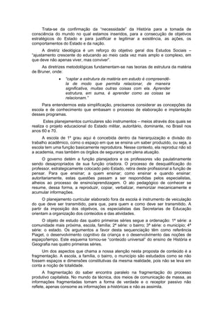 Trata-se da confirmação da “necessidade” da História para a tomada de
consciência do mundo no qual estamos inseridos, para a consecução de objetivos
estratégicos do Estado e para justificar e legitimar a existência, as ações, os
comportamentos do Estado e da nação.
A diretriz ideológica é um reforço do objetivo geral dos Estudos Sociais –
“ajustamento crescente do educando ao meio cada vez mais amplo e complexo, em
que deve não apenas viver, mas conviver”.
As diretrizes metodológicas fundamentam-se nas teorias de estrutura da matéria
de Bruner, onde:
 “captar a estrutura da matéria em estudo é compreendê-
la de modo que permita relacionar, de maneira
significativa, muitas outras coisas com ela. Aprender
estrutura, em suma, é aprender como as coisas se
relacionam.”
Para entendermos esta simplificação, precisamos considerar as concepções da
escola e de conhecimento que embasam o processo de elaboração e implantação
desses programas.
Estes planejamentos curriculares são instrumentos – meios através dos quais se
realiza o projeto educacional do Estado militar, autoritário, dominante, no Brasil nos
anos 60 e 70.
A escola de 1º grau aqui é concebida dentro da hierarquização e divisão do
trabalho acadêmico, como o espaço em que se ensina um saber produzido, ou seja, a
escola tem uma função basicamente reprodutora. Nesse contexto, ela reproduz não só
a academia, mas também os órgãos de segurança em plena atuação.
O governo detém a função planejadora e os professores vão paulatinamente
sendo desapropriados de sua função criadora. O processo de desqualificação do
professor, estrategicamente colocado pelo Estado, retira deste profissional a função de
pensar. Para que ensinar; a quem ensinar; como ensinar e quando ensinar:
autoritariamente, estas questões passam a ser respondidas pelos especialistas,
alheios ao processo de ensino/aprendizagem. O ato pedagógico de conhecer se
resume, dessa forma, a reproduzir, copiar, verbalizar, memorizar mecanicamente e
acumular informações.
O planejamento curricular elaborado fora da escola é instrumento de veiculação
do que deve ser transmitido, para que, para quem e como deve ser transmitido. A
partir da imposição dos objetivos, os especialistas das Secretarias de Educação
orientam a organização dos conteúdos e das atividades.
O objeto de estudo das quatro primeiras séries segue a ordenação: 1ª série: a
comunidade mais próxima, escola, família; 2ª série: o bairro; 3ª série: o município; 4ª
série: o estado. Os argumentos a favor desta sequenciação têm como referência
Piaget, o desenvolvimento cognitivo da criança e o desenvolvimento das noções de
espaço/tempo. Este esquema tornou-se “conteúdo universal” do ensino de História e
Geografia nas quatro primeiras séries.
Um dos aspectos que chama a nossa atenção nesta proposta de conteúdo é a
fragmentação. A escola, a família, o bairro, o município são estudados como se não
fossem espaços e dimensões constitutivas da mesma realidade, pois não se leva em
conta a noção de totalidade.
A fragmentação do saber encontra paralelo na fragmentação do processo
produtivo capitalista. No mundo da técnica, dos meios de comunicação de massa, as
informações fragmentadas tomam a forma de verdade e o receptor passivo não
reflete, apenas consome as informações a-históricas e não as assimila.
 
