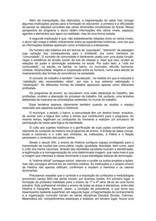 Além da manipulação, das distorções, a fragmentação do saber traz consigo
algumas implicações graves para a formação do educando: a primeira é a dificuldade
de pensar as relações concretas das várias dimensões constitutivas do Social. Nessa
perspectiva do programa o aluno obtém informações dos vários níveis, espaços,
agentes e elementos que agem na realidade, mas de uma forma isolada.
A segunda implicação é que, não estabelecendo relações entre os vários níveis,
o aluno não chega a refletir criticamente sobre as experiências históricas, uma vez que
as informações isoladas aparecem como a-históricas e a-temporais.
Os homens são tratados ora em termos de “população”, “elemento” da paisagem
cuja variação traz consequências para o ambiente, ora como membros da
“comunidade”. O conceito de comunidade é fartamente usado com uma dupla função:
negar a existência da divisão social, da luta de classes e, mais que isso, ocultar as
relações de poder e dominação existentes no social. Por outro lado, a “vida em
comunidade”, na escola, na famìlia, no bairro, no municìpio, difunde harmonia,
cortesia, reciprocidade, respeito e cooperação entre os homens, numa clara atitude de
mascaramento das formas de convivência na sociedade.
O conceito de trabalho é também “naturalizado”, na medida em que é reduzida à
“satisfação das necessidades vitais”, por isso a sua extrema valorização e
“idealização”. As diferentes formas de trabalho aparecem apenas como diferentes
profissões.
Os programas de ensino, ao veicularem uma visão idealizada do trabalho, das
profissões, ocultam a alienação do processo de trabalho. Há, portanto, uma tentativa
deliberada de mascarar as contradições existentes no mundo do trabalho.
Essa tentativa aparece claramente também quando se analisa o espaço
reservado aos aspectos sociais e históricos.
O município, o estado, o bairro, a comunidade têm um destino linear, evolutivo,
de acordo com a lógica dos vultos e heróis que contribuíram para o progresso. Ao
mesmo tempo, legitimam os condutores do momento e realizam um simulacro da
participação de todos pela lógica da identidade.
O culto aos sujeitos históricos e a glorificação de suas ações constituem parte
relevante do conteúdo de história nos programas de ensino. A ênfase às datas cívicas,
locais e nacionais e o culto aos símbolos, às instituições, à Pátria e à Nação
perpassam o conteúdo das quatro séries.
Desde o século XIX, o ensino de História configura espaço privilegiado para a
transmissão de noções tais como pátria, nação, igualdade, liberdade, bem como, para
o culto dos heróis nacionais. Através das atividades escolares buscam a identificação,
a legitimação e a homogeneização de uma determinada imagem, que nada mais é que
a imagem que interessa à classe dominante e suas estratégias básicas de dominação.
A “história oficial” consegue excluir, silenciar e ocultar os outros projetos e ações,
mas não consegue eliminá-los da memória coletiva. As instituições e o próprio ensino
de História não apenas ratificam, confirmam e impõem a memória e os valores
dominantes.
Precisamos ressaltar que o controle e a imposição de conteúdos e metodologias
encontram campo fértil nas séries iniciais, por diversas razões. Em primeiro lugar, a
formação do professor habilitado para o ensino de 1ª a 4ª série dá-se de uma forma
precária. Este profissional ministra o ensino de todas as áreas e disciplinas, entre elas
História e Geografia. Assume, assim, a condição de polivalente, o que torna seu
desempenho bastante superficial; em segundo lugar, a fragmentação do conhecimento
e a organização curricular tornam as várias disciplinas Estudos Sociais, Ciências,
Matemática etc. compartimentos estanques e isolados; em terceiro lugar, houve uma
 