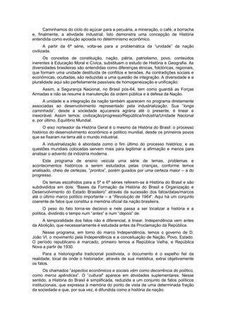 Caminhamos do ciclo do açúcar para a pecuária, a mineração, o café, a borracha
e, finalmente, a atividade industrial. Isto demonstra uma concepção de História
entendida como evolução apoiada no determinismo econômico.
A partir da 6ª série, volta-se para a problemática da “unidade” da nação
civilizada.
Os conceitos de constituição, nação, pátria, patriotismo, povo, conteúdos
inerentes à Educação Moral e Cívica, substituem o estudo de História e Geografia. As
diversidades brasileiras são entendidas como diferenças étnicas, folclóricas, regionais,
que formam uma unidade destituída de conflitos e tensões. As contradições sociais e
econômicas, ocultadas, são reduzidas a uma questão de integração. A diversidade e a
pluralidade aqui são perfeitamente passíveis de homogeneização e unificação.
Assim, a Segurança Nacional, no Brasil pós-64, tem como guardiã as Forças
Armadas e não se resume à manutenção da ordem pública e à defesa da Nação.
A unidade e a integração da nação também aparecem no programa diretamente
associadas ao desenvolvimento representado pela industrialização. Sua “longa
caminhada”, desde a sociedade açucareira agrária até o presente, é linear e
inexorável. Assim temos: civilização/progresso/República/Indústria/Unidade Nacional
e, por último, Equilíbrio Mundial.
O eixo norteador da História Geral é o mesmo da História do Brasil: o processo
histórico do desenvolvimento econômico e político mundial, desde os primeiros povos
que se fixaram na terra até o mundo industrial.
A industrialização é abordada como o fim último do processo histórico; e as
questões mundiais colocadas servem mais para legitimar a afirmação e menos para
analisar o advento da indústria moderna.
Este programa de ensino veicula uma série de temas, problemas e
acontecimentos históricos a serem estudados pelas crianças, conforme temos
analisado, cheio de certezas, “prontos”, porém guiados por uma certeza maior – a do
progresso.
Os temas escolhidos para a 5ª e 6ª séries referem-se à História do Brasil e são
subdivididos em dois: “Bases da Formação da História do Brasil e Organização e
Desenvolvimento do Estado Brasileiro” através da sucessão dos fatos/datas/marcos
até o último marco político importante – a “Revolução de 1964”. Aqui há um conjunto
coerente de fatos que constitui a memória oficial da nação brasileira.
O peso do fato torna-se decisivo e nele passa a ser localizar a história e a
polìtica, dividindo o tempo num “antes” e num “depois” de.
A temporalidade dos fatos não é diferencial, é linear. Independência vem antes
da Abolição, que necessariamente é estudada antes da Proclamação da República.
Nesse programa, em torno do marco Independência, temos o governo de D.
João VI, o movimento pela Independência e a conceituação de Nação, Povo, Estado.
O período republicano é marcado, primeiro temos a República Velha, e República
Nova a partir de 1930.
Para a historiografia tradicional positivista, o documento é o espelho fiel da
realidade, local de onde o historiador, através de sua metódica, extrai objetivamente
os fatos.
Os chamados “aspectos econômicos e sociais vêm como decorrência do político,
como meros apêndices”. O “cultural” aparece em atividades suplementares. Nesse
sentido, a História do Brasil é simplificada, reduzida a um conjunto de fatos políticos
institucionais, que expressa à memória do ponto de vista de uma determinada fração
da sociedade e que, por sua vez, é difundida como a história da nação.
 