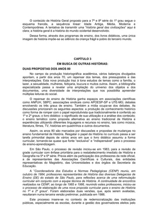 O conteúdo de História Geral proposto para a 7ª e 8ª série do 1º grau segue o
esquema francês, a sequência linear: Idade Antiga, Média, Moderna e
Contemporânea. A tentativa de transmitir uma “história geral das civilizações” aqui é
clara; a história geral é a história do mundo ocidental desenvolvido.
Dessa forma, através dos programas de ensino, dos livros didáticos, uma única
imagem de história impõe-se ao silêncio da criança frágil e pobre do terceiro mundo.
CAPÍTULO 3
EM BUSCA DE OUTRAS HISTÓRIAS:
DUAS PROPOSTAS DOS ANOS 80
No campo da produção historiográfica acadêmica, vários balanços divulgados
apontam, a partir dos anos 70, um repensar dos temas, dos pressupostos e das
interpretações. Esta nova produção traz à tona estudos de temas como a família, o
lazer, a sexualidade, mulheres, feitiçaria, loucura e muitos outros. Assim, a bibliografia
especializada passa a revelar uma ampliação do universo dos objetos e dos
documentos, uma diversidade de interpretações que nos possibilita apreender
múltiplas leituras do social.
O repensar do ensino de História ganha espaços em associações científicas
como ANPUH, SBPC; associações sindicais como APOESP-SP e UTE-MG; debates
envolvendo os três graus de ensino. Também a mídia ocupa-se dos debates. As
discussões priorizaram os seguintes aspectos: a produção de conhecimento histórico
como forma de romper com o papel reprodutivista que tradicionalmente é conferido ao
1º e 2º graus; o livro didático: o significado de sua utilização e a análise dos conteúdo;
o ensino temático como proposta alternativa ao ensino tradicional de História e
experiências utilizando diferentes linguagens e recursos no ensino, tais como música,
literatura, filmes, TV, histórias em quadrinhos e outros documentos.
Assim, os anos 80 são marcados por discussões e propostas de mudanças no
ensino fundamental de História. Resgatar o papel da História no currículo passa a ser
tarefa primordial depois de vários anos em que o livro didático assumiu a forma
curricular, tornando-se quase que fonte “exclusiva” e “indispensável” para o processo
de ensino-aprendizagem.
Em São Paulo, o processo de revisão iniciou-se em 1983, para a revisão de
grade curricular com ênfase prioritária para o restabelecimento imediato de História e
Geografia na 5ª e 6ª série. Previa além da participação dos professores da rede oficial,
a de representantes das Associações Científicas e Culturais, das entidades
representativas do Magistério, das Universidades e dos órgãos da Secretaria da
Educação.
A ”Coordenadoria dos Estudos e Normas Pedagógicas (CENP) reuniu, em
outubro de 1984, professores representantes de História das diversas Delegacias de
Ensino (DE) do estado de São Paulo, para reflexões acerca de uma reformulação
curricular em conjunto com a equipe técnica de História. A continuidade de encontros
realizados na CENP, ao longo de 1985 e 1986, reunindo estes professores, iniciou-se
o processo de elaboração de uma nova proposta curricular para o ensino de História
no 1º e 2º graus”. Foram elaboradas duas versões, que, após serem avaliadas,
resultaram numa terceira versão preliminar, publicada em 1986.
Este processo insere-se no contexto de redemocratização das instituições
públicas, especialmente as escolas, durante a gestão dos governadores eleitos pelo
 