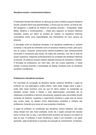 Disciplina escolar e conhecimento histórico
O historiador francês Henri Moniot, ao debruçar-se sobre a História enquanto disciplina
escolar, pondera sobre suas especificidades, e conclui que seu ensino, no final do séc.
XIX assegurou a existência da História em grandes períodos – Antiguidade, Idade
Média, Moderna e Contemporânea –, criada para organizar os estudos históricos
escolares, acabou por definir as divisões da “cadeira” ou disciplinas históricas
universitárias assim como especialidades dos historiadores em seus campos de
pesquisa.
A articulação entre as disciplinas escolares e as disciplinas acadêmicas é, portanto
complexa, e não pode ser entendida como um processo mecânico e linear, pelo qual o
que se produz, enquanto conhecimento histórico-acadêmico seja necessariamente
transmitido e incorporado pela escola. Os hiatos são evidentes, mas não se trata de
buscar superá-los, integrando automaticamente as novidades das temáticas históricas
às escolas. Os objetivos diversos impõem seleções diversas de conteúdos e métodos.
A formação de professores, por outro lado, vem dos cursos superiores, e nesse
sentido, é preciso entender a necessidade de diálogo constante entre as disciplinas
escolares e acadêmicas.
Professores e disciplinas escolares
Por intermédio da concepção de disciplina escolar, podemos identificar o papel do
professor em sua elaboração e prática efetiva. Cabe então indagar sobre a ação e
poder dele nesse processo, uma vez que há vários sujeitos na constituição da
disciplina escolar: desde o Estado e suas determinações curriculares ate os
intelectuais universitários e técnicos educacionais, passando pela comunidade escolar
composta de diretores, inspetores e supervisores escolares e pelos pais de alunos
que, muitas vezes, se rebelam contra determinados conteúdos e métodos dos
professores, forçando-os a recuar em suas propostas inovadoras.
O papel do professor na constituição das disciplinas merece destaque. Sua ação
nessa direção tem sido muito analisada, sendo ele o sujeito principal dos estudos
sobre currículo real, ou seja, o que efetivamente acontece nas escolas e se prática na
sala de aula. O professor é quem transforma o saber a ser ensinado e em saber
aprendido, ação fundamental no processo de produção do conhecimento. Conteúdos,
 