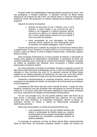 Propõem então dar inteligibilidade à heterogeneidade constitutiva do social, “livre
dos paradigmas e modelos instituídos”. A proposta curricular de Minas Gerais
distancia-se da proposta de São Paulo. Os autores fazem a crítica da historiografia
tradicional, porém não esclarecem os critérios adotados para classificar a história do
programa.
Segundo os autores do programa,
 partindo da discussão do que é História, para e como
ensiná-la, o grupo chegou a um consenso de que a
História a ser resgatada é a História enquanto Ciência,
que possui um objeto e um método próprio de estudo e
que o ensino desta Ciência requeria um novo método e
uma nova visão de conteúdo.
 havia necessidade de uma abordagem da História
enquanto ciência, definida por uma historiografia capaz
de sustentar um trabalho pedagógico, crítico e criativo.
O ponto de partida para o trabalho de produção do conhecimento histórico não é
o indeterminado. O que “sustenta” um ensino crìtico é um novo método que confere à
história o status de Ciência. A crítica é dirigida à história linear, mecanicista, etapista,
factual e heróica.
Esta concepção fundamenta-se na teoria marxista de História: a valorização do
método como garantia de objetividade e cientificidade, a valorização da teoria, dos
conceitos instituídos para a produção do conhecimento histórico. Categorias marxistas
de análise da sociedade são utilizadas como contraponto à história positivista
preconizada no programa anterior.
As novas propostas curriculares se contrapõe. Enquanto a proposta curricular de
São Paulo revela dimensões da bibliografia que faz a crítica da historiografia tal como
colocada no Guia Curricular dos anos 70, na proposta curricular de Minas Gerais
substitui-se um sistema explicativo da História por um outro que, como todo modelo,
unifica o campo da História em função dos caminhos previamente determinados.
Analisando comparativamente os conteúdos propostos, vemos que os mesmos
expressam as concepções de História, de educação e de conhecimento que embasam
os dois programas.
A proposta de São Paulo opta pelo ensino através de temas. A opção por eixos
temáticos constitui-se uma das propostas mais renovadoras em termos de ensino de
história no 1º e 2º graus, tendo sido vivenciada e debatida em vários países, sobretudo
na França, inserindo-se em debates da historiografia contemporânea.
Por ser uma proposta nova, há uma grande polêmica sobre esta forma de se
fazer ensino. A discussão caminha basicamente para sabermos em que medida,
através dos eixos temáticos, os professores conseguem retomar os temas, ou
conteúdos recontar ou refazer a história de determinadas sociedades em
determinados períodos.
Sobre essa preocupação, os autores da proposta afirmam que
 uma proposição em torno de uma história temática não
implica a pulverização da História desde que, partindo
do pressuposto de que qualquer tema/objeto possibilita a
compreensão da contraditória constituição histórica do
sistema capitalista.
A renovação do programa curricular de Minas Gerais difere substancialmente
desta de São Paulo. Os conteúdos propostos revelam a opção dos autores por
 