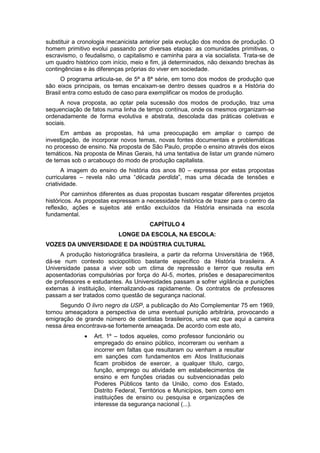 substituir a cronologia mecanicista anterior pela evolução dos modos de produção. O
homem primitivo evolui passando por diversas etapas: as comunidades primitivas, o
escravismo, o feudalismo, o capitalismo e caminha para a via socialista. Trata-se de
um quadro histórico com início, meio e fim, já determinados, não deixando brechas às
contingências e às diferenças próprias do viver em sociedade.
O programa articula-se, de 5ª a 8ª série, em torno dos modos de produção que
são eixos principais, os temas encaixam-se dentro desses quadros e a História do
Brasil entra como estudo de caso para exemplificar os modos de produção.
A nova proposta, ao optar pela sucessão dos modos de produção, traz uma
sequenciação de fatos numa linha de tempo contínua, onde os mesmos organizam-se
ordenadamente de forma evolutiva e abstrata, descolada das práticas coletivas e
sociais.
Em ambas as propostas, há uma preocupação em ampliar o campo de
investigação, de incorporar novos temas, novas fontes documentais e problemáticas
no processo de ensino. Na proposta de São Paulo, propõe o ensino através dos eixos
temáticos. Na proposta de Minas Gerais, há uma tentativa de listar um grande número
de temas sob o arcabouço do modo de produção capitalista.
A imagem do ensino de história dos anos 80 – expressa por estas propostas
curriculares – revela não uma “década perdida”, mas uma década de tensões e
criatividade.
Por caminhos diferentes as duas propostas buscam resgatar diferentes projetos
históricos. As propostas expressam a necessidade histórica de trazer para o centro da
reflexão, ações e sujeitos até então excluídos da História ensinada na escola
fundamental.
CAPÍTULO 4
LONGE DA ESCOLA, NA ESCOLA:
VOZES DA UNIVERSIDADE E DA INDÚSTRIA CULTURAL
A produção historiográfica brasileira, a partir da reforma Universitária de 1968,
dá-se num contexto sociopolítico bastante específico da História brasileira. A
Universidade passa a viver sob um clima de repressão e terror que resulta em
aposentadorias compulsórias por força do AI-5, mortes, prisões e desaparecimentos
de professores e estudantes. As Universidades passam a sofrer vigilância e punições
externas à instituição, internalizando-as rapidamente. Os contratos de professores
passam a ser tratados como questão de segurança nacional.
Segundo O livro negro da USP, a publicação do Ato Complementar 75 em 1969,
tornou ameaçadora a perspectiva de uma eventual punição arbitrária, provocando a
emigração de grande número de cientistas brasileiros, uma vez que aqui a carreira
nessa área encontrava-se fortemente ameaçada. De acordo com este ato,
 Art. 1º – todos aqueles, como professor funcionário ou
empregado do ensino público, incorreram ou venham a
incorrer em faltas que resultaram ou venham a resultar
em sanções com fundamentos em Atos Institucionais
ficam proibidos de exercer, a qualquer título, cargo,
função, emprego ou atividade em estabelecimentos de
ensino e em funções criadas ou subvencionadas pelo
Poderes Públicos tanto da União, como dos Estado,
Distrito Federal, Territórios e Municípios, bem como em
instituições de ensino ou pesquisa e organizações de
interesse da segurança nacional (...).
 
