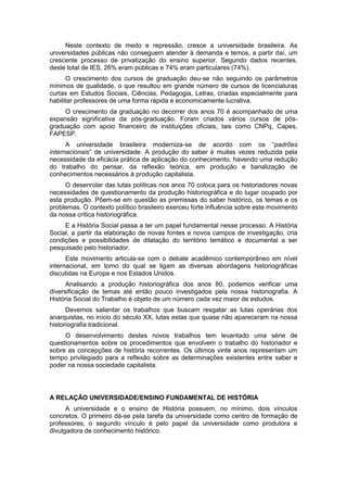 Neste contexto de medo e repressão, cresce a universidade brasileira. As
universidades públicas não conseguem atender à demanda e temos, a partir daí, um
crescente processo de privatização do ensino superior. Segundo dados recentes,
deste total de IES, 26% eram públicas e 74% eram particulares (74%).
O crescimento dos cursos de graduação deu-se não seguindo os parâmetros
mínimos de qualidade, o que resultou em grande número de cursos de licenciaturas
curtas em Estudos Sociais, Ciências, Pedagogia, Letras, criadas especialmente para
habilitar professores de uma forma rápida e economicamente lucrativa.
O crescimento da graduação no decorrer dos anos 70 é acompanhado de uma
expansão significativa da pós-graduação. Foram criados vários cursos de pós-
graduação com apoio financeiro de instituições oficiais, tais como CNPq, Capes,
FAPESP.
A universidade brasileira moderniza-se de acordo com os “padrões
internacionais” de universidade. A produção do saber é muitas vezes reduzida pela
necessidade da eficácia prática de aplicação do conhecimento, havendo uma redução
do trabalho do pensar, da reflexão teórica, em produção e banalização de
conhecimentos necessários à produção capitalista.
O desenrolar das lutas políticas nos anos 70 coloca para os historiadores novas
necessidades de questionamento da produção historiográfica e do lugar ocupado por
esta produção. Põem-se em questão as premissas do saber histórico, os temas e os
problemas. O contexto político brasileiro exerceu forte influência sobre este movimento
da nossa crítica historiográfica.
E a História Social passa a ter um papel fundamental nesse processo. A História
Social, a partir da elaboração de novas fontes e novos campos de investigação, cria
condições e possibilidades de dilatação do território temático e documental a ser
pesquisado pelo historiador.
Este movimento articula-se com o debate acadêmico contemporâneo em nível
internacional, em torno do qual se ligam as diversas abordagens historiográficas
discutidas na Europa e nos Estados Unidos.
Analisando a produção historiográfica dos anos 80, podemos verificar uma
diversificação de temas até então pouco investigados pela nossa historiografia. A
História Social do Trabalho é objeto de um número cada vez maior de estudos.
Devemos salientar os trabalhos que buscam resgatar as lutas operárias dos
anarquistas, no início do século XX, lutas estas que quase não apareceram na nossa
historiografia tradicional.
O desenvolvimento destes novos trabalhos tem levantado uma série de
questionamentos sobre os procedimentos que envolvem o trabalho do historiador e
sobre as concepções de história recorrentes. Os últimos vinte anos representam um
tempo privilegiado para a reflexão sobre as determinações existentes entre saber e
poder na nossa sociedade capitalista.
A RELAÇÃO UNIVERSIDADE/ENSINO FUNDAMENTAL DE HISTÓRIA
A universidade e o ensino de História possuem, no mínimo, dois vínculos
concretos. O primeiro dá-se pela tarefa da universidade como centro de formação de
professores; o segundo vínculo é pelo papel da universidade como produtora e
divulgadora de conhecimento histórico.
 