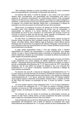 Nas mudanças operadas no ensino de História nos anos 70, houve a presença
ativa dos especialistas da universidade na elaboração das reformas.
As posturas são claras. A tarefa de planejar o que, como e por que ensinar
História cabe, principalmente, aos especialistas das universidades, pois havia a
exigência de “profunda compreensão” do conhecimento histórico. Esta concepção
baseia-se na ideia de que o saber pronto, definido, se localiza num lugar privilegiado, a
academia, a partir da qual se forma uma hierarquização onde há uma separação entre
os espaços, com funções bem definidas. Neste caso, a universidade é o espaço de
produção e os outros se ocupam da transmissão do que nela é produzido.
Dessa forma, os programas de ensino, da década de 70 foram implementados
ancorados pelos livros didáticos, elaborados de acordo com as concepções, a
sequenciação, os objetivos e os temas definidos nos programas. Houve uma
acomodação em torno do livro, tornando-o um instrumento que assume a forma do
currículo e a forma do saber em sala de aula. Havia, segundo os professores, uma
“verdadeira ditadura” do programa e do livro didático de História.
Em São Paulo, as professoras Elza Nadai e Joana Neves, autoras do guia de
Estudos Sociais tornaram-se bem sucedidas autoras de livros didáticos. Em Minas
Gerais, Ana Maria Morais, Maria Efigênia Lage de Rezende e David Márcio Santos
Rodrigues não só escreveram os programas de História e Geografia, como também os
livros utilizados quase que exclusivamente em todo o Estado de Minas Gerais durante
aproximadamente uma década.
A ação destes especialistas revela o nível das relações entre o trabalho
especializado em História nas universidades e o ensino fundamental, uma relação
vertical, na qual o ensino fundamental estava submetido às propostas advindas dos
setores intelectuais, situados nas universidades, vinculadas às esferas burocráticas do
poder estatal e às empresas editoriais.
Da mesma forma havia uma exclusão das questões ligadas ao ensino de História
e dos professores nos outros espaços de debate acadêmico. Exemplo disso, a
ANPUH – Associação Nacional dos Professores Universitários de História, só passa a
permitir a participação de professores de 1º e 2º graus a partir de 1977. Esta atitude,
entretanto, não foi uma dádiva da direção da entidade e sim uma conquista dos
professores de 1º e 2º graus e estudantes, causadora de polêmicas e rejeição de
vários setores universitários.
No decorrer dos anos 80, o discurso da integração universidade/ensino de 1º e
2º graus torna-se uma das fórmulas de minimizar os problemas e renovar o ensino de
História. O Ministério da Educação assume este discurso e cria projetos de integração
universidade/ensino de 1º e 2º graus, dentro das várias áreas. Em História surgiram
vários projetos ligados a diferentes universidades. Exemplo disso, o trabalho da PUC
de São Paulo que resultou na publicação da obra: O ensino de história – revisão
urgente.
Um outro projeto visando à maior integração entre 1º, 2º e 3º graus materializou-
se num encontro de professores de 1º e 2º graus de História e Estudos Sociais,
realizado na Unicamp em 1983, promovido por esta universidade e pela ANPUH. Este
evento resultou na publicação do Caderno Cedes – A prática do ensino de história,
nº10.
No momento em que se iniciam os processos de reformulação curricular de
História em São Paulo e Minas Gerais, já havia considerável discussão acumulada
sobre o papel da universidade frente ao ensino de História.
Esta participação deu-se de forma diferenciada da ocorrida na década de 70. Os
especialistas não participaram com a tarefa de elaborar as propostas. Isto coube
essencialmente aos professores de 1º e 2º graus, através de seus representantes. Em
 