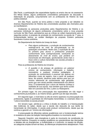 São Paulo, a participação dos especialistas ligados ao ensino deu-se via assessoria.
Em Minas Gerais, alguns professores universitários participaram da discussão e
elaboração da proposta, conjuntamente com os professores de História da rede
pública estadual.
Em São Paulo, quando se torna público o texto proposto a ser debatido os
diversos Departamentos de História das universidades paulistas são chamados para
se manifestarem.
Analisando os pareceres produzidos pelos Departamentos de História e os
pareceres individuais de alguns professores universitários sobre a nova proposta
curricular de São Paulo, percebemos que as críticas se voltam basicamente para os
seguintes pontos: à proposta de produção do conhecimento na escola de 1º grau, à
fundamentação teórica, ao caráter ideológico da proposta. Existem pareceres
favoráveis e outros contrários.
Do Departamento de História da Unesp de Assis:
 Para alguns professores, a produção de conhecimentos
restringir-se-ia ao nível de pós-graduação ou da
graduação universitária. Neste caso, a suposição de que
no primeiro grau alunos e professores produzam
conhecimento seria contraproducente, conduzindo ao
abaixamento do nível de ensino, que perderia em
transmissão de informação, aprofundando ainda mais o
fosso entre a cultura transmitida nas escolas privadas e
na rede estadual.
Para os professores de História da Unicamp:
 A questão é da ameaça de perdemos um patamar
mínimo de conhecimento, informação e trabalho,
necessários a qualquer iniciativa pedagógica. A
produção de conhecimento é possível não apenas em
diferentes níveis de registro, mas a partir de qualquer
tema. No entanto, devemos estar atentos para que um
mínimo referencial de conhecimento seja garantido,
ponto que vem sendo perdido violentamente nos últimos
anos. É fundamental que o aluno de História conheça a
realidade de sua escola, mas também que tenha ouvido
falar em Leonardo Da Vinci, Lutero ou Robespierre.
Em primeiro lugar, há uma preocupação dos especialistas em não negar o
conhecimento já produzido e, ao mesmo tempo, garantir que ele seja veiculado.
Em segundo lugar, o nível baixo ou alto do ensino apareceu na preocupação dos
professores, ligada à quantidade de informações transmitidas; e o exemplo disso é a
“cultura transmitida na escola privada”.
Em terceiro lugar, admite-se a crítica à divisão do trabalho e à hierarquização
das instâncias do saber, desde que a escola não descuide de sua tarefa de
transmissão de informações. A escola pode produzir conhecimento, desde que ela
continue a garantir um “mínimo de informações”.
A preocupação de diferentes setores acadêmicos com a fundamentação teórica
é reveladora do peso da tradição historiográfica brasileira no movimento atual.
Segundo Vesentini, esta divergência é parte do movimento de constituição da
memória histórica. Enquanto no espaço acadêmico as características das discussões
e debates são as divergências, a multiplicidade e o confronto; no espaço da difusão,
as categorias amplas tornam-se fatos, as diferenças simplesmente desaparecem. Para
 