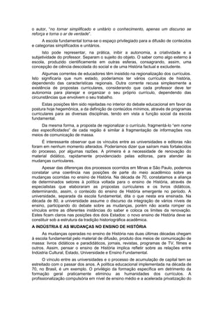 o autor, “no tornar simplificado e unitário o conhecimento, apenas um discurso se
reforça e torna o ar de verdade”.
A escola fundamental torna-se o espaço privilegiado para a difusão de conteúdos
e categorias simplificados e unitários.
Isto pode representar, na prática, inibir a autonomia, a criatividade e a
subjetividade do professor. Separam o sujeito do objeto. O saber como algo externo à
escola, produzido cientificamente em outras esferas, consagrando, assim, uma
concepção de ciência descolada do social e de uma História factual e excludente.
Algumas correntes de educadores têm insistido na regionalização dos currículos.
Isto significaria que num estado, poderíamos ter vários currículos de história,
dependendo das características regionais. Outra corrente recusa simplesmente a
existência de propostas curriculares, considerando que cada professor deve ter
autonomia para planejar e organizar o seu próprio currículo, dependendo das
circunstâncias que envolvem o seu trabalho.
Estas posições têm sido rejeitadas no interior do debate educacional em favor da
postura hoje hegemônica, a da definição de conteúdos mínimos, através de programas
curriculares para as diversas disciplinas, tendo em vista a função social da escola
fundamental.
Da mesma forma, a proposta de regionalizar o currículo, fragmentá-lo “em nome
das especificidades” de cada região é similar à fragmentação de informações nos
meios de comunicação de massa.
É interessante observar que os vínculos entre as universidades e editoras não
foram em nenhum momento alterados. Poderíamos dizer que saíram mais fortalecidos
do processo, por algumas razões. A primeira é a necessidade de renovação do
material didático, rapidamente providenciado pelas editoras, para atender às
mudanças curriculares.
Apesar das diferenças dos processos ocorridos em Minas e São Paulo, podemos
constatar uma coerência nas posições de parte do meio acadêmico sobre as
mudanças ocorridas no ensino de História. Na década de 70, constatamos a aliança
de determinados setores à política voltada para o ensino de História, através de
especialistas que elaboraram as propostas curriculares e os livros didáticos,
determinando, assim, o conteúdo do ensino de História emergente no período. A
universidade, separada da escola fundamental, dita o que nesta era ensinada. Na
década de 80, a universidade assume o discurso da integração de vários níveis de
ensino, participando do debate sobre as mudanças, porém não aceita romper os
vínculos entre as diferentes instâncias do saber e coloca os limites da renovação.
Estes ficam claros nas posições dos dois Estados: o novo ensino de História deve se
constituir sob a estrutura da tradição historiográfica acadêmica.
A INDÚSTRIA E AS MUDANÇAS NO ENSINO DE HISTÓRIA
As mudanças operadas no ensino de História nas duas últimas décadas chegam
à escola fundamental pelo material de difusão, produto dos meios de comunicação de
massa: livros didáticos e paradidáticos, jornais, revistas, programas de TV, filmes e
outros. Assim, pensar o ensino de História implica refletir sobre as relações entre
Indústria Cultural, Estado, Universidade e Ensino Fundamental.
O vínculo entre as universidades e o processo de acumulação de capital tem se
estreitado com o passar dos anos. A política educacional implementada na década de
70, no Brasil, é um exemplo. O privilégio da formação específica em detrimento da
formação geral praticamente eliminou as humanidades dos currículos. A
profissionalização compulsória em nível de ensino médio e a acelerada privatização do
 