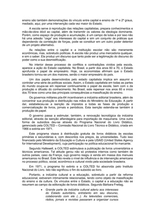 ensino são também demonstrações do vínculo entre capital e ensino de 1º e 2º graus,
mediado, aqui, por uma intervenção cada vez maior do Estado.
A escola serve à reprodução das relações capitalistas, prepara conhecimentos e
mão-de-obra dócil ao capital, além de transmitir os valores da ideologia dominante.
Porém, como espaço de produção e acumulação, é um campo de lutas e por isso não
há uma adesão “cega” aos interesses do capital e sim um conjunto de práticas que
dependendo da correlação de forças, pode se constituir em um outro poder detentor
de um projeto alternativo.
As relações entre o capital e a instituição escolar não são meramente
econômicas, mas, sobretudo políticas. A escola não produz uma mercadoria qualquer,
e sim o saber. Ela produz um discurso que tanto pode ser a legitimação do discurso do
poder como a sua desmistificação.
No interior desse processo de conflitos e contradições vividos pela escola,
aparece a ação do Estado capitalista. No Brasil, a partir dos anos 60 e 70, o Estado
aprofunda o papel de empresário. Hoje, os economistas afirmam que o Estado
brasileiro tornou-se um dos maiores, senão o maior empresário do país.
Um dos papéis desenvolvidos pelo estado capitalista implica em assumir e
controlar uma série de políticas sociais. Assim, o Estado capitalista em todas as partes
do mundo ocupa-se em repensar continuamente o papel da escola, bem com o da
produção e difusão do conhecimento. No Brasil, este repensar nos anos 60 e início
dos 70 teve como uma das principais consequências a massificação do ensino.
Os governos militares pós-64 incentivaram a indústria editorial brasileira, além de
concentrar sua produção e distribuição nas mãos do Ministério da Educação. A partir
daí, estabeleceu-se a isenção de impostos a todas as fases de produção e
comercialização de livros, jornais e periódicos. Esta isenção estendia-se também à
produção de papel.
O governo passa a estimular, também, a renovação tecnológica da indústria
editorial, através da isenção alfandegária para importação de maquinaria. Uma outra
forma de subsídios deu-se através do Programa Nacional do Livro Didático,
gerenciado pela COLTED – Comissão Nacional do Livro Técnico e Didático, criada em
1966 e extinta em 1971.
Este programa visava à distribuição gratuita de livros didáticos às escolas
primárias e secundárias e, com descontos nos preços, às universidades. Tudo isso
financiado pelo Ministério da Educação e Cultura e pela USAID (United States Agency
for International Development), cuja participação na política educacional foi marcante.
Segundo Hallewell, a COLTED estimulava a publicação de livros universitários e
técnicos americanos. Tal atitude gerou não só protestos internos como também de
outros países, caso da França, cujo governo reagiu à venda em massa dos manuais
americanos no Brasil. Este fato revela o nível de influência e de intervenção americana
no processo político, social, econômico e cultural vivido pela sociedade brasileira.
Em 1971, o programa foi extinto e a COLTED foi absorvida pelo Instituto
Nacional do Livro. Isto não significou o fim do subsídio ao livro.
Portanto, a indústria cultural e a educação, sobretudo a partir da reforma
educacional, estiveram intimamente relacionadas, tendo como objeto de massificação
do ensino e da cultura. Os vínculos entre o Estado, o capital e a educação não se
resumem ao campo da editoração de livros didáticos. Segundo Bárbara Freitag,
 Grande parte da indústria cultural aderiu aos interesses
do Estado autoritário, entretanto em seu discurso,
colaborando com ele (...). As televisões comerciais,
rádios, jornais e revistas passaram a organizar cursos
 