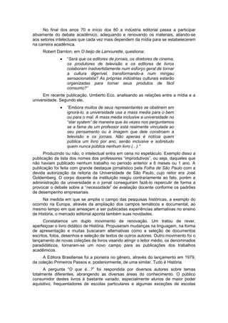 No final dos anos 70 e início dos 80 a indústria editorial passa a participar
ativamente do debate acadêmico, adequando e renovando os materiais, aliando-se
aos setores intelectuais que cada vez mais dependem da mídia para se estabelecerem
na carreira acadêmica.
Robert Darnton, em O beijo de Lamourette, questiona:
 “Será que os editores de jornais, os diretores de cinema,
os produtores de televisão e os editores de livros
colaboram inadvertidamente num esforço geral de tornar
a cultura digerível, transformando-a num mingau
sensacionalista? As próprias indústrias culturais estarão
organizadas para tornar seus produtos de fácil
consumo?”
Em recente publicação, Umberto Eco, analisando as relações entre a mídia e a
universidade. Segundo ele,
 ”Embora muitos de seus representantes se obstinem em
ignorá-lo, a universidade usa a mass media para o bem
ou para o mal. A mass media inclusive a universidade no
“star system” de maneira que às vezes nos perguntamos
se a fama de um professor está realmente vinculada ao
seu pensamento ou à imagem que dele constroem a
televisão e os jornais. Não apenas é notícia quem
pública um livro por ano, senão inclusive e sobretudo
quem nunca pública nenhum livro (...).”
Produzindo ou não, o intelectual entra em cena no espetáculo. Exemplo disso a
publicação da lista dos nomes dos professores “improdutivos”, ou seja, daqueles que
não haviam publicado nenhum trabalho no período anterior a 6 meses ou 1 ano. A
publicação foi feita com grande destaque jornalístico pela Folha de São Paulo com a
devida autorização da reitoria da Universidade de São Paulo, cujo reitor era José
Goldemberg. O corpo docente da instituição reagiu contrariamente ao fato, porém a
administração da universidade e o jornal conseguiram fazê-lo repercutir de forma a
provocar o debate sobre a “necessidade” de avaliação docente conforme os padrões
de desempenho empresariais.
Na medida em que se amplia o campo das pesquisas históricas, a exemplo do
ocorrido na Europa, através da ampliação dos campos temáticos e documental, ao
mesmo tempo em que ameaçam a ser publicadas experiências alternativas no ensino
de História, o mercado editorial aponta também suas novidades.
Constatamos um duplo movimento de renovação. Um tratou de rever,
aperfeiçoar o livro didático de História. Propuseram mudanças na linguagem, na forma
de apresentação e muitas buscaram alternativas como a seleção de documentos
escritos, fotos, desenhos e seleção de textos de outros autores. Outro movimento foi o
lançamento de novas coleções de livros visando atingir o leitor médio, os denominados
paradidáticos, tornaram-se um novo campo para as publicações dos trabalhos
acadêmicos.
A Editora Brasiliense foi a pioneira no gênero, através do lançamento em 1979,
da coleção Primeiros Passos e, posteriormente, de uma similar, Tudo é História.
A pergunta “O que é...?” foi respondida por diversos autores sobre temas
totalmente diferentes, abrangendo as diversas áreas do conhecimento. O público
consumidor destes livros é bastante variado, especialmente alunos de maior poder
aquisitivo, frequentadores de escolas particulares e algumas exceções de escolas
 