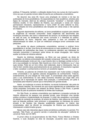 públicas. É frequente, também, a utilização destes livros nos cursos de nível superior.
Uma vez que um grande número deles foi escrito por professores universitários.
No decorrer dos anos 80, houve uma ampliação do número e do tipo de
publicações de livros paradidáticos. Os especialistas do meio acadêmico, atraídos pela
lógica do mercado, aliam-se às editoras, buscando “socializar” o chamado saber
histórico erudito. O livro didático de História, sua produção e venda em massa
permanecem intocáveis, representando o “carro chefe” do setor editorial na área.
Novas coleções de livros paradidáticos são lançadas em várias áreas e não apenas
em História.
Segundo depoimentos de editores, os livros paradidáticos surgiram para atender
às exigências do mercado consumidor. Estas exigências são decorrentes das
mudanças ocorridas, tais como o relaxamento da censura, as mudanças nas relações
de sala de aula, as tendências dos novos currículos e o interesse do público,
especialmente do aluno. Segundo eles, passamos a viver um momento de
dessacralização do saber, no qual um intelectual consegue tornar conhecidas suas
pesquisas.
Na opinião de alguns professores universitários, escrever e publicar livros
paradidáticos é, de fato, uma forma de sobrevivência no meio acadêmico. E, dadas as
dificuldades de publicações das teses, os professores atendem aos interesses do
mercado consumidor e escrevem sobre temas de ampla divulgação. Isto implica
aceitar os limites da indústria editorial.
Quanto às diretrizes ideológicas, os filtros por que passam as obras de
divulgação, os editores entrevistados têm posição consensual. Para eles, no momento
de redemocratização vivido por nós, o que importa não é a ideologia contida no livro e
sim a sua aceitação no mercado. Não importa se o livro é de “tendência x ou y”, mas
suas vendas. Pode ser um livro crítico, bem elaborado, atual e interessante, mas se
não foi bem vendido deixa automaticamente de ser publicado. O importante é agradar
o leitor, socializar o conhecimento e torná-lo um excelente negócio.
Portanto, as palavras de Umberto Eco expressam com muita lucidez a relação
entre universidade e os agentes culturais divulgadores de conhecimento. Trata-se,
evidentemente, de uma relação de “mão dupla”. A universidade utiliza estes agentes
para a sua sobrevivência no seio desta economia industrial que exige dela uma
produção útil à reprodução de capital. Esta produção, o conhecimento, em parte é
apropriada pela Indústria Cultural que a mercantiliza em grande escala.
Assim, as mudanças no ensino de História, na escola fundamental, são parte da
lógica dessas relações. No momento em que novas experiências se materializam nas
novas propostas curriculares dos estados de Minas Gerais e São Paulo, a grande
imprensa do país se posiciona revelando os limites das mudanças.
Em São Paulo, os setores universitários que rejeitaram a proposta curricular de
História utilizam-se de espaços nos grandes jornais, para formarem uma opinião
pública contrária à implementação da proposta. A mídia não possibilitou a promoção
do debate do conteúdo da proposta, do ensino de História, mas utilizou-se da mesma
para as disputas políticas, para promover e propagandear os interesses do ensino
privado e de facções nas disputas acadêmicas existentes no interior das
universidades, além de difundir as concepções de História que particularmente
interessavam a determinados grupos.
Nesse caso são relevantes alguns textos jornalísticos publicados no período. Por
exemplo, “São Paulo: um governo servido à subversão da educação” (editorial do
Jornal da Tarde, de 4-8-1987).
O jornal critica os ex-governadores de São Paulo, Franco Montoro e Orestes
Quércia, e suas atuações na área da educação, acusando seus auxiliares de
 