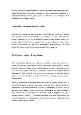 métodos e avaliação constroem-se nesse cotidiano e nas relações entre professores e
alunos. Efetivamente, no ofício do professor um saber específico é constituído, e a
ação docente não se identifica apenas com a de um técnico ou de um “reprodutor” de
um saber produzido externamente.
2. Conteúdos e métodos de ensino de História
O contexto da produção da Historia escolar é significativo para identificar as relações
entre diversos elementos constituintes da disciplina, ou seja, entre objetivos,
conteúdos explícitos e métodos. A análise da disciplina em sua longa duração visa
fornecer alguns indícios para a compreensão da permanência de determinados
conteúdos tradicionais e do método da memorização, responsável por um slogan
famoso da História escolar: uma “matéria decorativa” por excelência.
Memorização no processo de aprendizagem
Um modelo de livro didático muito utilizado em variadas escolas era o catecismo, e
muitos textos de História destinados a criança seguiam o mesmo molde. A História,
segundo o método do catecismo, era representada por perguntas e respostas, e assim
os alunos deviam repetir oralmente, ou por escrito, exatamente as respostas do livro.
Como castigo, pela imprecisão dos termos ou esquecimento de algumas palavras,
recebia a famosa palmatória ou férula. O sistema de avaliação era associado a
castigos físicos.
Uma obra interessante, a Metodologia da História na aula primária, escrita, em1917,
pelo professor Jonathas Serrano da escola normal do Rio de Janeiro, indicava a
possibilidade de mudanças no método do ensino de História para os alunos a partir de
sete anos. Sem deixar de exaltar o ensino da História pátria e o culto aos heróis, o
autor considerava que para tornar mais eficiente a História biográfica, era preciso
preparar melhor o professor. Este deveria escolher muito bem as narrativas que
pudessem despertar interesse dos alunos e também atentar para a importância do uso
materiais, como mapas e gravuras.
 