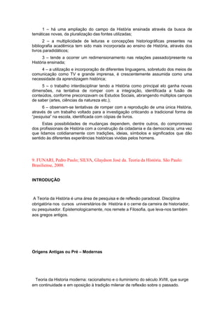 1 – há uma ampliação do campo da História ensinada através da busca de
temáticas novas, da pluralização das fontes utilizadas;
2 – a multiplicidade de leituras e concepções historiográficas presentes na
bibliografia acadêmica tem sido mais incorporada ao ensino de História, através dos
livros paradidáticos;
3 – tende a ocorrer um redimensionamento nas relações passado/presente na
História ensinada;
4 – a utilização e incorporação de diferentes linguagens, sobretudo dos meios de
comunicação como TV e grande imprensa, é crescentemente assumida como uma
necessidade da aprendizagem histórica;
5 – o trabalho interdisciplinar tendo a História como principal elo ganha novas
dimensões, na tentativa de romper com a integração, identificada a fusão de
conteúdos, conforme preconizavam os Estudos Sociais, abrangendo múltiplos campos
de saber (artes, ciências da natureza etc.);
6 – observam-se tentativas de romper com a reprodução de uma única História,
através de um trabalho voltado para a investigação criticando a tradicional forma de
“pesquisa” na escola, identificada com cópias de livros.
Estas possibilidades de mudanças dependem, dentre outros, do compromisso
dos profissionais de História com a construção da cidadania e da democracia; uma vez
que lidamos cotidianamente com tradições, ideias, símbolos e significados que dão
sentido às diferentes experiências históricas vividas pelos homens.
9. FUNARI, Pedro Paulo; SILVA, Glaydson José da. Teoria da História. São Paulo:
Brasiliense, 2008.
INTRODUÇÃO
A Teoria da História é uma área de pesquisa e de reflexão paradoxal. Disciplina
obrigatória nos cursos universitários de História é o cerne da carreira de historiador,
ou pesquisador. Epistemologicamente, nos remete a Filosofia, que leva-nos também
aos gregos antigos.
Origens Antigas ou Pré – Modernas
Teoria da Historia moderna: racionalismo e o iluminismo do século XVIII, que surge
em continuidade e em oposição à tradição milenar de reflexão sobre o passado.
 