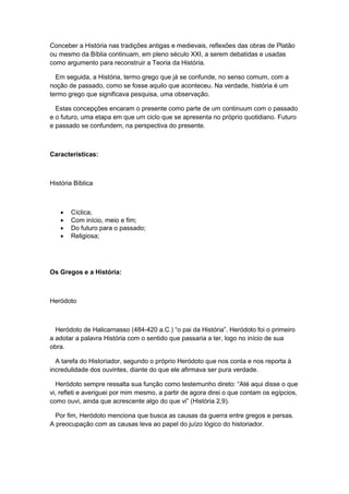 Conceber a História nas tradições antigas e medievais, reflexões das obras de Platão
ou mesmo da Bíblia continuam, em pleno século XXI, a serem debatidas e usadas
como argumento para reconstruir a Teoria da História.
Em seguida, a História, termo grego que já se confunde, no senso comum, com a
noção de passado, como se fosse aquilo que aconteceu. Na verdade, história é um
termo grego que significava pesquisa, uma observação.
Estas concepções encaram o presente como parte de um continuum com o passado
e o futuro, uma etapa em que um ciclo que se apresenta no próprio quotidiano. Futuro
e passado se confundem, na perspectiva do presente.
Características:
História Bíblica
 Cíclica;
 Com início, meio e fim;
 Do futuro para o passado;
 Religiosa;
Os Gregos e a História:
Heródoto
Heródoto de Halicarnasso (484-420 a.C.) “o pai da História”. Heródoto foi o primeiro
a adotar a palavra História com o sentido que passaria a ter, logo no início de sua
obra.
A tarefa do Historiador, segundo o próprio Heródoto que nos conta e nos reporta à
incredulidade dos ouvintes, diante do que ele afirmava ser pura verdade.
Heródoto sempre ressalta sua função como testemunho direto: “Até aqui disse o que
vi, refleti e averiguei por mim mesmo, a partir de agora direi o que contam os egípcios,
como ouvi, ainda que acrescente algo do que vi” (História 2,9).
Por fim, Heródoto menciona que busca as causas da guerra entre gregos e persas.
A preocupação com as causas leva ao papel do juízo lógico do historiador.
 