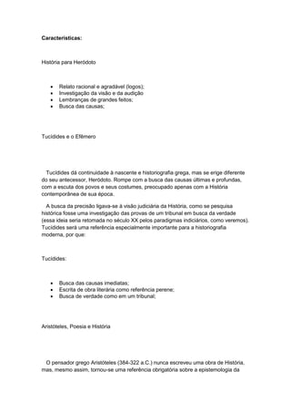 Características:
História para Heródoto
 Relato racional e agradável (logos);
 Investigação da visão e da audição
 Lembranças de grandes feitos;
 Busca das causas;
Tucídides e o Efêmero
Tucídides dá continuidade à nascente e historiografia grega, mas se erige diferente
do seu antecessor, Heródoto. Rompe com a busca das causas últimas e profundas,
com a escuta dos povos e seus costumes, preocupado apenas com a História
contemporânea de sua época.
A busca da precisão ligava-se à visão judiciária da História, como se pesquisa
histórica fosse uma investigação das provas de um tribunal em busca da verdade
(essa ideia seria retomada no século XX pelos paradigmas indiciários, como veremos).
Tucídides será uma referência especialmente importante para a historiografia
moderna, por que:
Tucídides:
 Busca das causas imediatas;
 Escrita de obra literária como referência perene;
 Busca de verdade como em um tribunal;
Aristóteles, Poesia e História
O pensador grego Aristóteles (384-322 a.C.) nunca escreveu uma obra de História,
mas, mesmo assim, tornou-se uma referência obrigatória sobre a epistemologia da
 