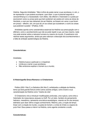 História. Segundo Aristóteles: “Não é ofìcio de poeta narrar o que aconteceu; é, sim, o
de representar o que poderia acontecer, quer dizer: o que é possível segundo a
verossimilhança e a necessidade. Com efeito, não diferem o historiador e o poeta por
escreverem verso ou prosa (pois que bem poderiam ser postos em verso as obras de
Heródoto, e nem por isso deixariam de ser História, se fossem em verso o que foram
em prosa) – diferem, sim, em que diz um as coisas que sucederam, e outro as coisas
que poderiam suceder.” (Poética, 9,50)
Aristóteles aponta como característica essencial da História sua preocupação com o
efêmero, como o acontecimento que não se pode repetir e que, por isso mesmo, nada
nos pode ensinar sobre a natureza humana ou mesmo do mundo. O positivismo virá
retomar esses argumentos, ainda que para valorizar a descrição dos acontecimentos e
a falta de ambição epistemológica da História.
Características:
Aristóteles
 História busca o particular e o irrepetível;
 Limita-se a narrar o que aconteceu;
 Não ambiciona explicar o homem ou o mundo;
A Historiografia Greco-Romana e o Cristianismo
Políbio (200-118a.C.) e Salústico (84-34a.C.) enfatizarão a utilidade da História,
tema que terá grande fortuna entre outros autores antigos, como Cícero e sua
caracterização da História como “mestra da vida”.
O Cristianismo viria a introduzir modificações profundas, uma ruptura, como diria o
historiador de nossa época Jacques Le Goff. Por um lado, herdeiro do pensamento
hebraico, messiânico, apresenta uma leitura escatológica, visando ao fim dos tempos:
éskhatos quer dizer último e logos conhecimento. Retoma, pois, a noção de tempo
linear com a criação do mundo, a queda do homem, a vinda do Cristo e a espera do
juízo final. Deus passa a intervir na História, como agente constante e oculto.
Características:
 