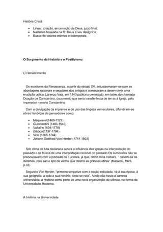 História Cristã
 Linear: criação, encarnação de Deus, juízo final;
 Narrativa baseada na fé: Deus e seu desígnios;
 Busca de valores eternos e intemporais;
O Surgimento da História e o Positivismo
O Renascimento
Os escritores da Renascença, a partir do século XV, entusiasmaram-se com as
abordagens racionais e seculares dos antigos e começaram a desenvolver uma
erudição crítica. Lorenzo Vala, em 1540 publicou um estudo, em latim, da chamada
Doação de Constantino, documento que seria transferência de terras à Igreja, pelo
imperador romano Constantino.
Com a divulgação da imprensa e do uso das línguas vernaculares, difundiram-se
obras históricas de pensadores como:
 Maquiavel(1469-1527)
 Guicciardini (1483-1540)
 Voltaire(1694-1778)
 Gibbon(1737-1794)
 Vico (1668-1744)
 Johann Gottfried Von Herder (1744-1803)
Sob clima de luta declarada contra a influência das igrejas na interpretação do
passado e na busca de uma interpretação racional do passado.Os iluministas não se
preocupavam com a precisão de Tucìdies, já que, como dizia Voltaire, ” danem-se os
detalhes, pois são o tipo de verme que destrói as grandes obras” (Marwick, 1976,
p.33)
Segundo Von Herder, “primeiro simpatize com a nação estudada, vá à sua época, à
sua geografia, a toda a sua história, sinta-se nela”. Ainda não havia a carreira
universitária, a História como parte de uma nova organização da ciência, na forma da
Universidade Moderna.
A história na Universidade
 