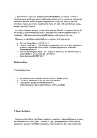 A Universidade, instituição criada em plena Idade Média, a partir do século XII,
caracterizou-se, até fins do século XVIII, pelo conhecimento universal, de onde deriva
seu nome. As artes liberais englobavam gramática, dialética e retórica, além de
aritmética, música, geometria e astronomia. Tudo em latim, sob o controle da Igreja,
visava à elevação da alma.
A primeira disciplina a surgir, no que viária a ser as Ciências Humanas e Sociais, foi
a Filologia, o conhecimento das línguas. O surgimento da Filologia permitiu que se
iniciasse a História como disciplina acadêmica que está conosco até hoje.
Os pioneiros da História positivista foram escritores de língua alemã:
 Barthold Georg Niebuhr (1776-1831);
 Leopold Von Ranke (1795-1886) foi o grande historiador acadêmico positivista
que daria sequencia e aprofundaria a nova teoria positivista da História
proposta por Niebuhr;
 John Gustav Droysen (1808-1844) professor de História em Berlim ironizou a
“objetividade de um eunuco” de Von Ranke;
 Jacob Burckhardt (1818-1897)
Características:
A História Positivista
 Rompimento com a tradição literária: discurso árido e erudito;
 Crítica das fontes históricas: em busca da verdade;
 Descrição do que propriamente aconteceu;
 Institucionalização da disciplina História na Universidade;
A Escola Metódica
Conhecimento indireto e confusão marcaram os estudos historiográficos que tiveram
a Escola Metódica como objeto. Contudo, o “lugar” que esses textos e historiadores
ocuparam e ocupam na história da disciplina histórica conferiu-lhes paradoxalmente,
 