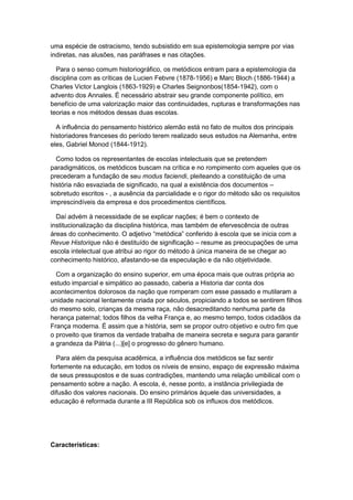uma espécie de ostracismo, tendo subsistido em sua epistemologia sempre por vias
indiretas, nas alusões, nas paráfrases e nas citações.
Para o senso comum historiográfico, os metódicos entram para a epistemologia da
disciplina com as críticas de Lucien Febvre (1878-1956) e Marc Bloch (1886-1944) a
Charles Victor Langlois (1863-1929) e Charles Seignonbos(1854-1942), com o
advento dos Annales. É necessário abstrair seu grande componente político, em
benefício de uma valorização maior das continuidades, rupturas e transformações nas
teorias e nos métodos dessas duas escolas.
A influência do pensamento histórico alemão está no fato de muitos dos principais
historiadores franceses do período terem realizado seus estudos na Alemanha, entre
eles, Gabriel Monod (1844-1912).
Como todos os representantes de escolas intelectuais que se pretendem
paradigmáticos, os metódicos buscam na crítica e no rompimento com aqueles que os
precederam a fundação de seu modus faciendi, pleiteando a constituição de uma
história não esvaziada de significado, na qual a existência dos documentos –
sobretudo escritos - , a ausência da parcialidade e o rigor do método são os requisitos
imprescindíveis da empresa e dos procedimentos científicos.
Daí advém à necessidade de se explicar nações; é bem o contexto de
institucionalização da disciplina histórica, mas também de efervescência de outras
áreas do conhecimento. O adjetivo “metódica” conferido à escola que se inicia com a
Revue Historique não é destituído de significação – resume as preocupações de uma
escola intelectual que atribui ao rigor do método à única maneira de se chegar ao
conhecimento histórico, afastando-se da especulação e da não objetividade.
Com a organização do ensino superior, em uma época mais que outras própria ao
estudo imparcial e simpático ao passado, caberia a Historia dar conta dos
acontecimentos dolorosos da nação que romperam com esse passado e mutilaram a
unidade nacional lentamente criada por séculos, propiciando a todos se sentirem filhos
do mesmo solo, crianças da mesma raça, não desacreditando nenhuma parte da
herança paternal; todos filhos da velha França e, ao mesmo tempo, todos cidadãos da
França moderna. É assim que a história, sem se propor outro objetivo e outro fim que
o proveito que tiramos da verdade trabalha de maneira secreta e segura para garantir
a grandeza da Pátria (...)[e] o progresso do gênero humano.
Para além da pesquisa acadêmica, a influência dos metódicos se faz sentir
fortemente na educação, em todos os níveis de ensino, espaço de expressão máxima
de seus pressupostos e de suas contradições, mantendo uma relação umbilical com o
pensamento sobre a nação. A escola, é, nesse ponto, a instância privilegiada de
difusão dos valores nacionais. Do ensino primários àquele das universidades, a
educação é reformada durante a III República sob os influxos dos metódicos.
Características:
 